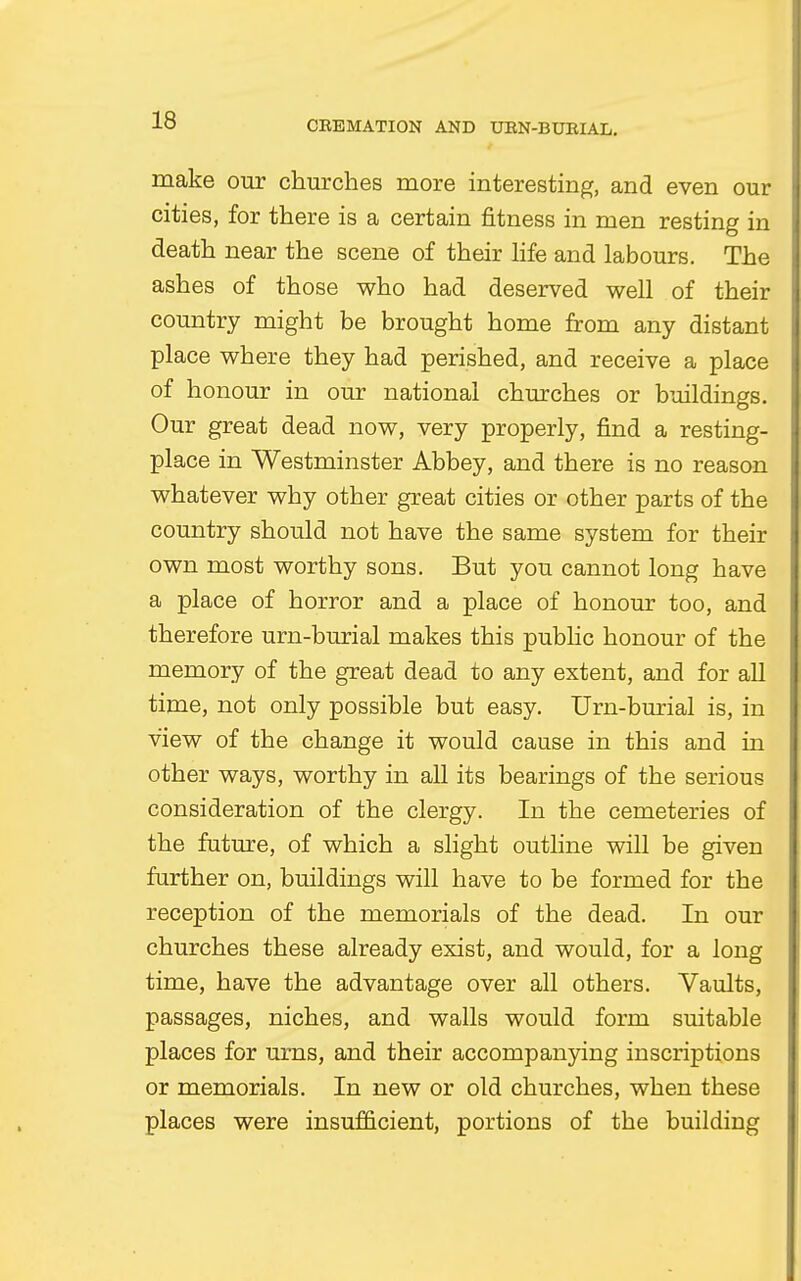 make our churches more interesting, and even our cities, for there is a certain fitness in men resting in death near the scene of their life and labours. The ashes of those who had deserved well of their country might be brought home from any distant place where they had perished, and receive a place of honour in our national churches or buildings. Our great dead now, very properly, find a resting- place in Westminster Abbey, and there is no reason whatever why other great cities or other parts of the country should not have the same system for their own most worthy sons. But you cannot long have a place of horror and a place of honour too, and therefore urn-burial makes this public honour of the memory of the great dead to any extent, and for all time, not only possible but easy. Urn-burial is, in view of the change it would cause in this and in other ways, worthy in all its bearings of the serious consideration of the clergy. In the cemeteries of the future, of which a slight outline will be given further on, buildings will have to be formed for the reception of the memorials of the dead. In our churches these already exist, and would, for a long time, have the advantage over all others. Vaults, passages, niches, and walls would form suitable places for urns, and their accompanying inscriptions or memorials. In new or old churches, when these places were insufficient, portions of the building