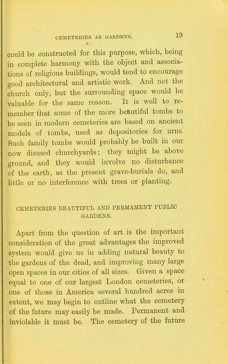 could be constructed for this purpose, which, being in complete harmony with the object and associa- tions of religious buildings, would tend to encourage good architectural and artistic work. And not the church only, but the surrounding space would be valuable for the same reason. It is well to re- member that some of the more beautiful tombs to be seen in modern cemeteries are based on ancient models of tombs, used as depositories for urns. Such family tombs would probably be built in our now disused churchyards; they might be above ground, and they would involve no disturbance of the earth, as the present grave-burials do, and little or no interference with trees or planting. CBMETEEIES BEAUTIFUL AND PEBMAMENT PUBLIC GABDENS. Apart from the question of art is the important consideration of the great advantages the improved system would give us in adding natural beauty to the gardens of the dead, and improving many large open spaces in our cities of all sizes. Given a space equal to one of our largest London cemeteries, or one of those in America several hundred acres in extent, we may begin to outline what the cemetery of the future may easily be made. Permanent and inviolable it must be. The cemetery of the future