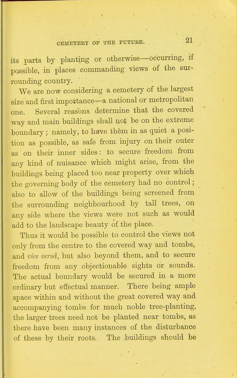 its parts by planting or otherwise—occurring, if possible, in places commanding views of the sur- rounding country. We are now considering a cemetery of the largest size and first importance—a national or metropolitan one. Several reasons determine that the covered way and main buildings shall not be on the extreme boundary ; namely, to have them in as quiet a posi- tion as .possible, as safe from injury on their outer as on their inner sides: to secure freedom from any kind of nuisance which might arise, from the buildings being placed too near property over which the governing body of the cemetery had no control; also to allow of the buildings being screened from the surrounding neighbourhood by tall trees, on any side where the views were not such as would add to the landscape beauty of the place. Thus it would be possible to control the views not only from the centre to the covered way and tombs, and vice versd, but also beyond them, and to secure freedom from any objectionable sights or sounds. The actual boundary would be secured in a more ordinary but effectual manner. There being ample space within and without the great covered way and accompanying tombs for much noble tree-planting, the larger trees need not be planted near tombs, as there have been many instances of the disturbance of these by their roots. The .buildings should be