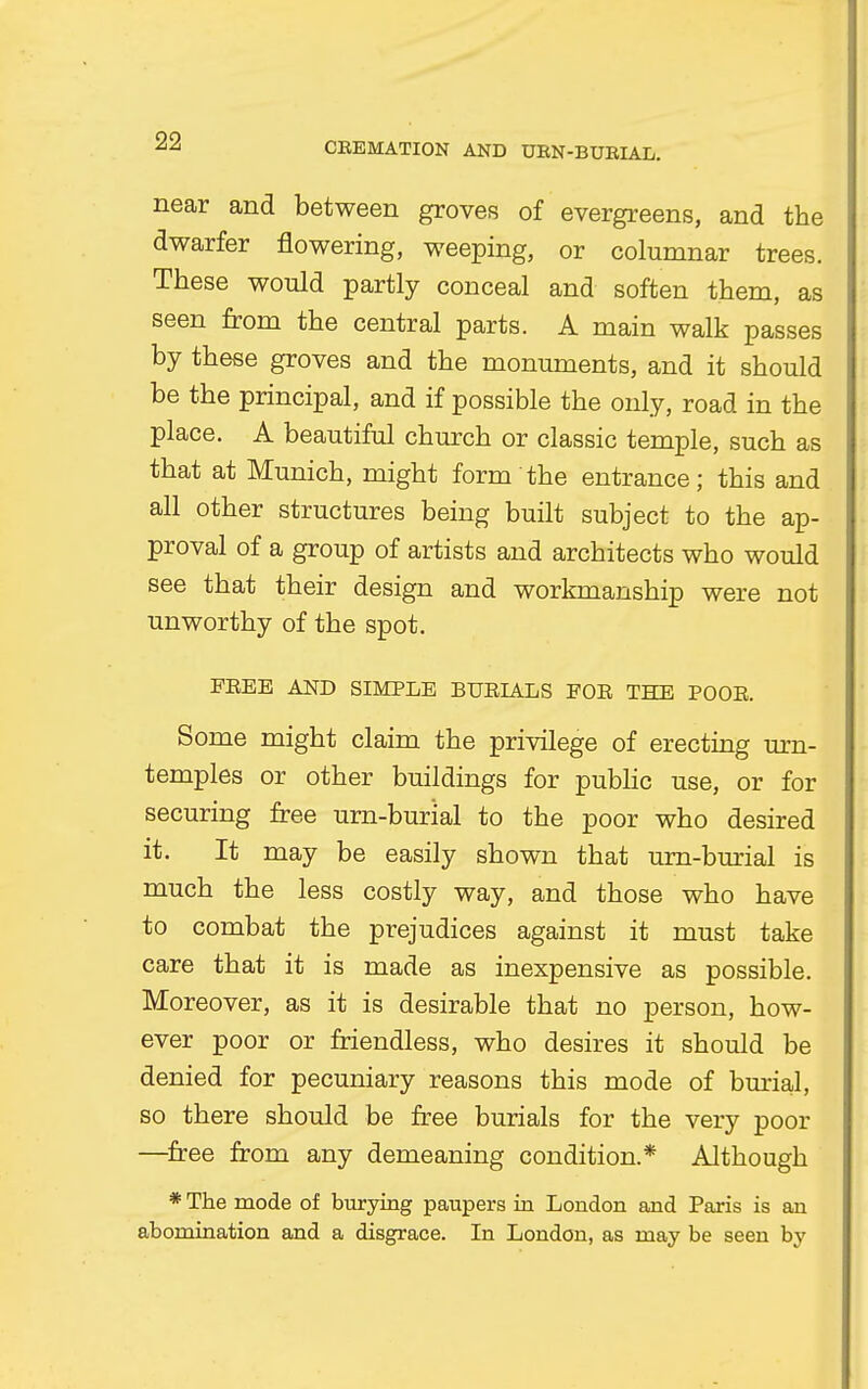 near and between groves of evergreens, and the dwarfer flowering, weeping, or columnar trees. These would partly conceal and soften them, as seen from the central parts. A main walk passes by these groves and the monuments, and it should be the principal, and if possible the only, road in the place. A beautiful church or classic temple, such as that at Munich, might form the entrance; this and all other structures being built subject to the ap- proval of a group of artists and architects who would see that their design and workmanship were not unworthy of the spot. FREE AND SIMPLE BURIALS FOR THE POOR. Some might claim the privilege of erecting urn- temples or other buildings for public use, or for securing free urn-burial to the poor who desired it. It may be easily shown that urn-burial is much the less costly way, and those who have to combat the prejudices against it must take care that it is made as inexpensive as possible. Moreover, as it is desirable that no person, how- ever poor or friendless, who desires it should be denied for pecuniary reasons this mode of burial, so there should be free burials for the very poor —free from any demeaning condition.* Although * The mode of burying paupers in London and Paris is an abomination and a disgrace. In London, as may be seen by