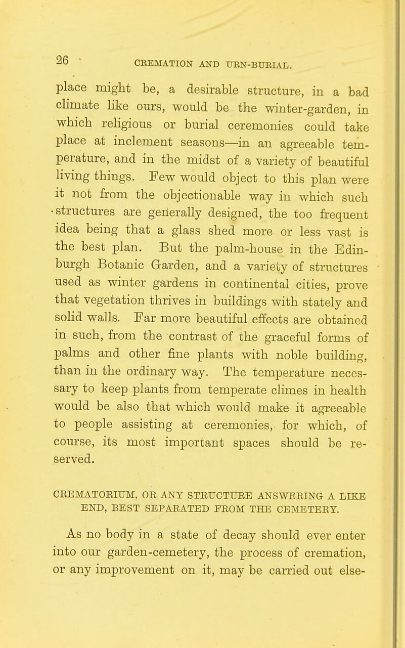 place might be, a desirable structure, in a bad climate like ours, would be the winter-garden, in which religious or burial ceremonies could take place at inclement seasons—in an agreeable tem- perature, and in the midst of a variety of beautiful living things. Few would object to this plan were it not from the objectionable way in which such •structures are gerierally designed, the too frequent idea being that a glass shed more or less vast is the best plan. But the palm-house in the Edin- burgh Botanic Garden, and a variety of structures used as winter gardens in continental cities, prove that vegetation thrives in buildings with stately and solid walls. Far more beautiful effects are obtained in such, from the contrast of the graceful forms of palms and other fine plants with noble building, than in the ordinary way. The temperature neces- sary to keep plants from temperate climes in health would be also that which would make it agreeable to people assisting at ceremonies, for which, of course, its most important spaces should be re- served. CREMATORIUM, OR ANT STRUCTURE ANSWERING A LIKE END, BEST SEPARATED FROM THE CEMETERY. As no body in a state of decay should ever enter into our garden-cemetery, the process of cremation, or any improvement on it, may be carried out else-