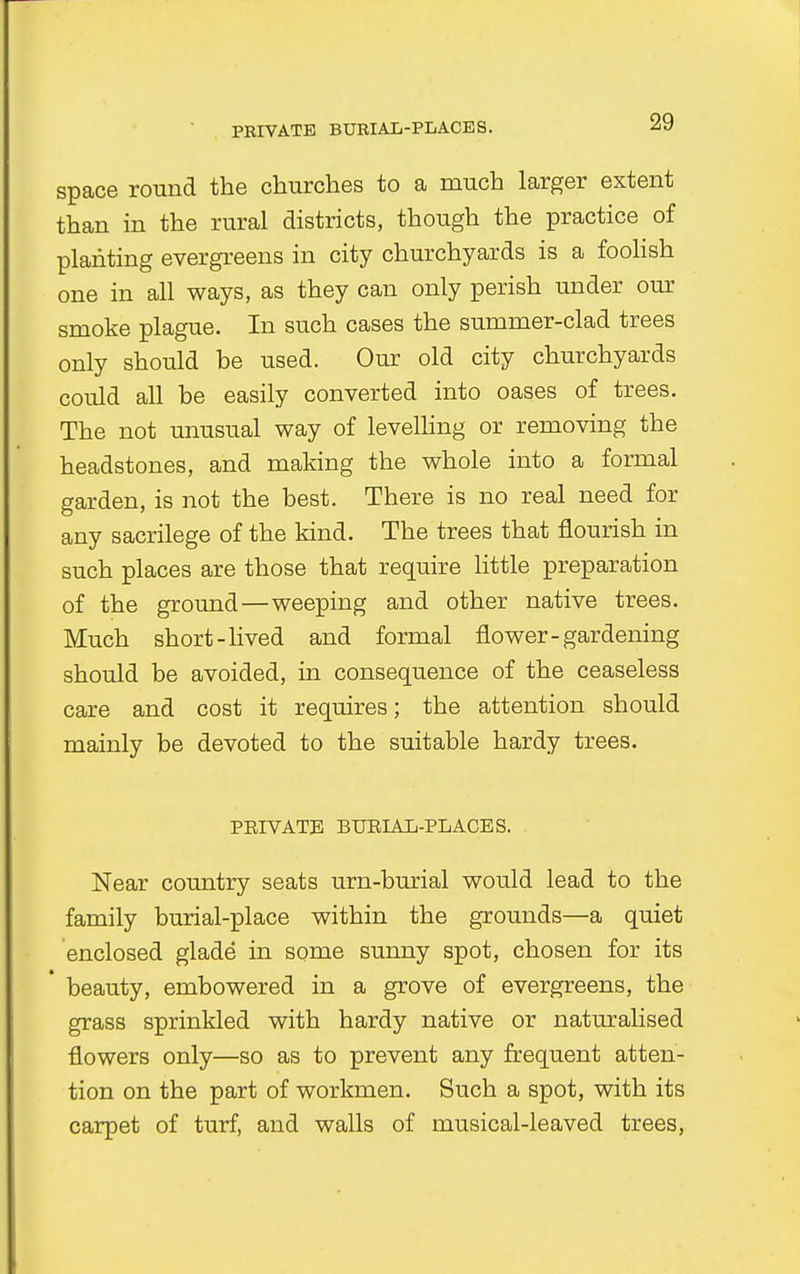 PRIVATE BURIAL-PLACES. space round the churches to a much larger extent than in the rural districts, though the practice of planting evergreens in city churchyards is a foolish one in all ways, as they can only perish under our smoke plague. In such cases the summer-clad trees only should be used. Our old city churchyards could all be easily converted into oases of trees. The not unusual way of levelling or removing the headstones, and making the whole into a formal garden, is not the best. There is no real need for any sacrilege of the kind. The trees that nourish in such places are those that require little preparation of the ground—weeping and other native trees. Much short -lived and formal flower-gardening should be avoided, in consequence of the ceaseless care and cost it requires; the attention should mainly be devoted to the suitable hardy trees. PRIVATE BURIAL-PLACES. Near country seats urn-burial would lead to the family burial-place within the grounds—a quiet enclosed glade in some sunny spot, chosen for its beauty, embowered in a grove of evergreens, the grass sprinkled with hardy native or naturalised flowers only—so as to prevent any frequent atten- tion on the part of workmen. Such a spot, with its carpet of turf, and walls of musical-leaved trees,