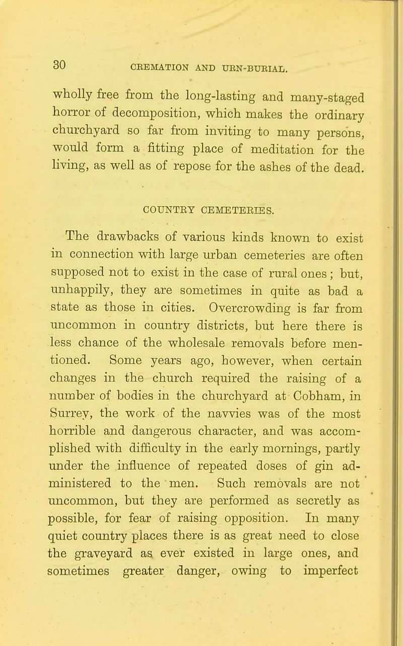 wholly free from the long-lasting and many-staged horror of decomposition, which makes the ordinary churchyard so far from inviting to many persons, would form a fitting place of meditation for the living, as well as of repose for the ashes of the dead. COUNTET CEMETEEIES. The drawbacks of various kinds known to exist in connection with large urban cemeteries are often supposed not to exist in the case of rural ones ; but, unhappily, they are sometimes in quite as bad a state as those in cities. Overcrowding is far from uncommon in country districts, but here there is less chance of the wholesale removals before men- tioned. Some years ago, however, when certain changes in the church required the raising of a number of bodies in the churchyard at Cobham, in Surrey, the work of the navvies was of the most horrible and dangerous character, and was accom- plished with difficulty in the early mornings, partly under the influence of repeated doses of gin ad- ministered to the men. Such removals are not uncommon, but they are performed as secretly as possible, for fear of raising opposition. In many quiet country places there is as great need to close the graveyard as. ever existed in large ones, and sometimes greater danger, owing to imperfect
