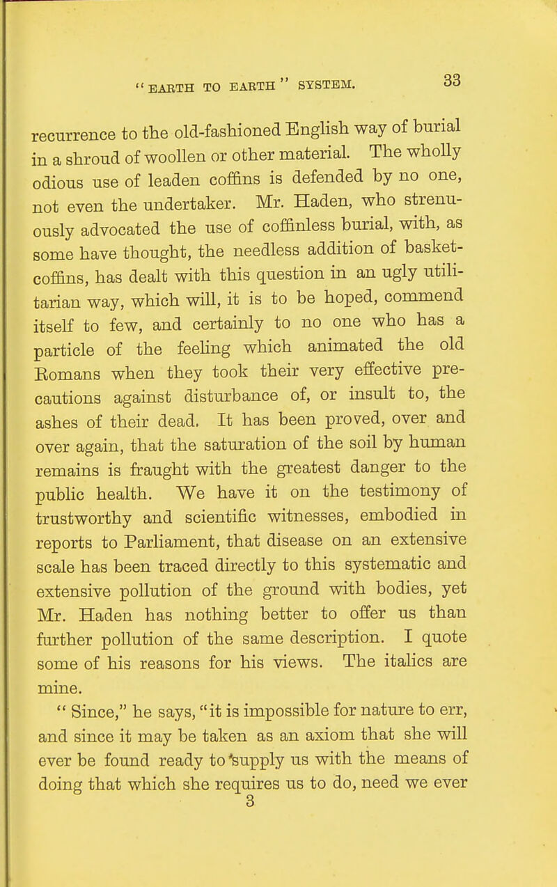 EARTH TO EARTH SYSTEM. recurrence to the old-fashioned English way of burial in a shroud of woollen or other material. The wholly odious use of leaden coffins is defended by no one, not even the undertaker. Mr. Haden, who strenu- ously advocated the use of coffinless burial, with, as some have thought, the needless addition of basket- coffins, has dealt with this question in an ugly utili- tarian way, which wiU, it is to be hoped, commend itself to few, and certainly to no one who has a particle of the feeling which animated the old Eomans when they took their very effective pre- cautions against disturbance of, or insult to, the ashes of their dead. It has been proved, over and over again, that the saturation of the soil by human remains is fraught with the greatest danger to the public health. We have it on the testimony of trustworthy and scientific witnesses, embodied in reports to Parliament, that disease on an extensive scale has been traced directly to this systematic and extensive pollution of the ground with bodies, yet Mr. Haden has nothing better to offer us than further pollution of the same description. I quote some of his reasons for his views. The italics are mine.  Since, he says, it is impossible for nature to err, and since it may be taken as an axiom that she will ever be found ready to 'supply us with the means of doing that which she requires us to do, need we ever 3