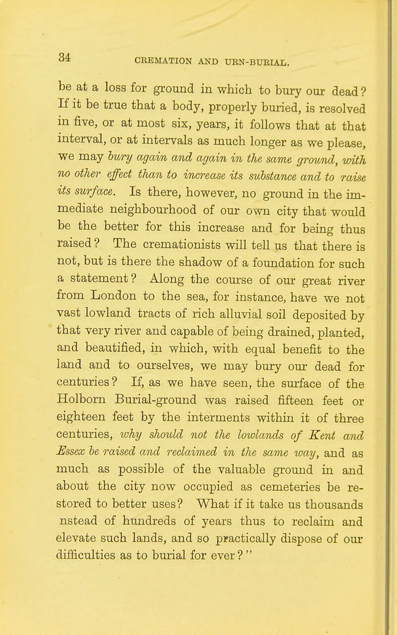 be at a loss for ground in which to bury our dead ? If it be true that a body, properly buried, is resolved in five, or at most six, years, it follows that at that interval, or at intervals as much longer as we please, we may bury again and again in the same ground, with no other effect than to increase its substance and to raise its surface. Is there, however, no ground in the im- mediate neighbourhood of our own city that would be the better for this increase and for being thus raised ? The cremationists will tell us that there is not, but is there the shadow of a foundation for such a statement? Along the course of our great river from London to the sea, for instance, have we not vast lowland tracts of rich alluvial soil deposited by that very river and capable of being drained, planted, and beautified, in which, with equal benefit to the land and to ourselves, we may bury our dead for centuries ? If, as we have seen, the surface of the Holborn Burial-ground was raised fifteen feet or eighteen feet by the interments within it of three centuries, why should not the lowlands of Kent and Essex be raised and reclaimed in the same way, and as much as possible of the valuable ground in and about the city now occupied as cemeteries be re- stored to better uses? What if it take us thousands nstead of hundreds of years thus to reclaim and elevate such lands, and so practically dispose of our difficulties as to burial for ever ? 