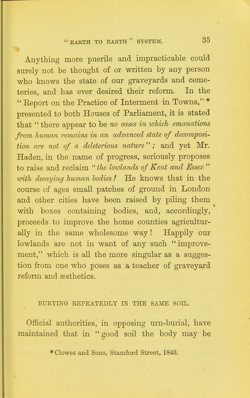 Anything more puerile and impracticable could surely not be thought of or written by any person who knows the state of our graveyards and ceme- teries, and has ever desired their reform. In the  Eeport on the Practice of Interment in Towns, * presented to both Houses of Parliament, it is stated that  there appear to be no cases in which emanations from human remains in an advanced state of decomposi- tion are not of a deleterious nature; and yet Mr. Haden, in the name of progress, seriously proposes to raise and reclaim the lowlands of Kent and Essex  with decaying human todies ! He knows that in the course of ages small patches of ground in London and other cities have been raised by piling them with boxes containing bodies, and, accordingly, proceeds to improve the home counties agricultur- ally in the same wholesome way ! Happily our lowlands are not in want of any such improve- ment, which is all the more singular as a sugges- tion from one who poses as a teacher of graveyard reform and aesthetics. BURYING REPEATEDLY IN THE SAME SOIL. Official authorities, in opposing urn-burial, have maintained that in  good soil the body may be * Clowes and Sons, Stamford Street, 1843.
