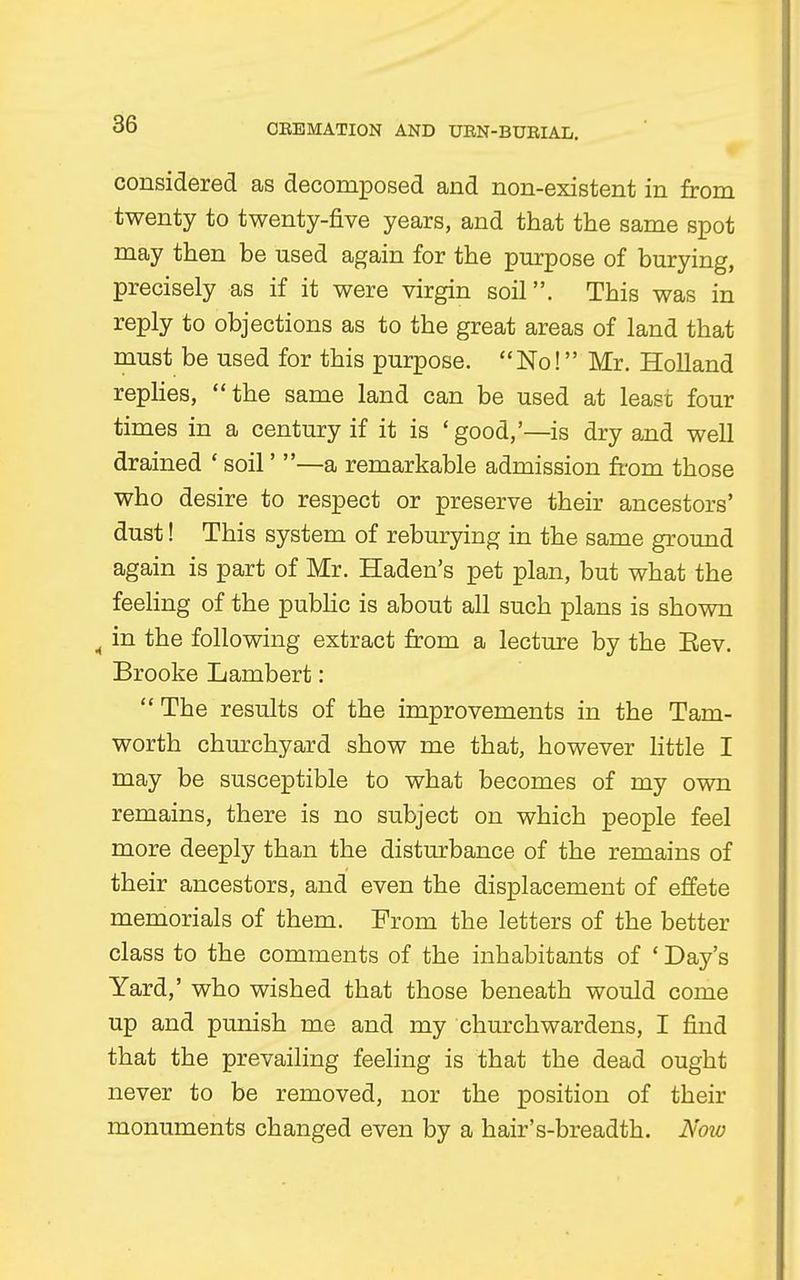 considered as decomposed and non-existent in from twenty to twenty-five years, and that the same spot may then be used again for the purpose of burying, precisely as if it were virgin soil. This was in reply to objections as to the great areas of land that must be used for this purpose. No! Mr. Holland replies, the same land can be used at lease four times in a century if it is ' good,'—is dry and well drained ' soil' —a remarkable admission from those who desire to respect or preserve their ancestors' dust! This system of reburying in the same ground again is part of Mr. Haden's pet plan, but what the feeling of the public is about all such plans is shown A in the following extract from a lecture by the Eev. Brooke Lambert:  The results of the improvements in the Tam- worth churchyard show me that, however little I may be susceptible to what becomes of my own remains, there is no subject on which people feel more deeply than the disturbance of the remains of their ancestors, and even the displacement of effete memorials of them. From the letters of the better class to the comments of the inhabitants of ' Day's Yard,' who wished that those beneath would come up and punish me and my churchwardens, I find that the prevailing feeling is that the dead ought never to be removed, nor the position of their monuments changed even by a hair's-breadth. Now