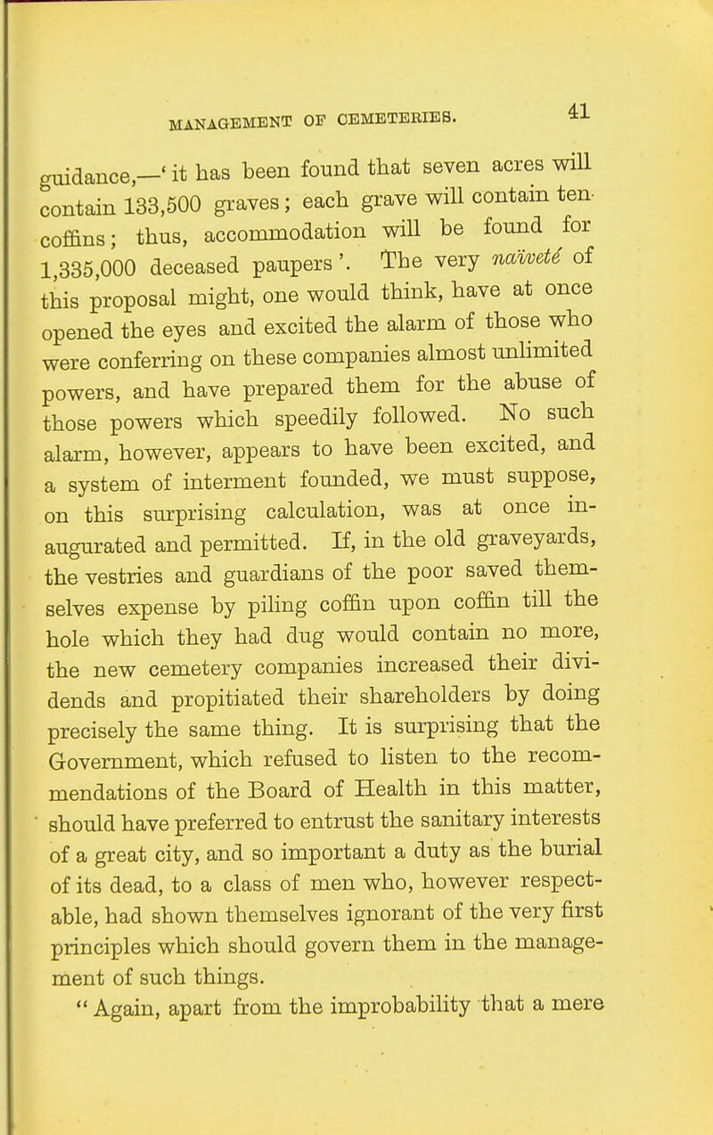 guidance,—' it has been found that seven acres will contain 133,500 graves; each grave will contain ten coffins; thus, accommodation will be found for 1,335,000 deceased paupers '. The very naivete of this proposal might, one would think, have at once opened the eyes and excited the alarm of those who were conferring on these companies almost unlimited powers, and have prepared them for the abuse of those powers which speedily followed. No such alarm, however, appears to have been excited, and a system of interment founded, we must suppose, on this surprising calculation, was at once in- augurated and permitted. If, in the old graveyards, the vestries and guardians of the poor saved them- selves expense by piling coffin upon coffin till the hole which they had dug would contain no more, the new cemetery companies increased their divi- dends and propitiated their shareholders by doing precisely the same thing. It is surprising that the Government, which refused to listen to the recom- mendations of the Board of Health in this matter, ' should have preferred to entrust the sanitary interests of a great city, and so important a duty as the burial of its dead, to a class of men who, however respect- able, had shown themselves ignorant of the very first principles which should govern them in the manage- ment of such things.  Again, apart from the improbability that a mere