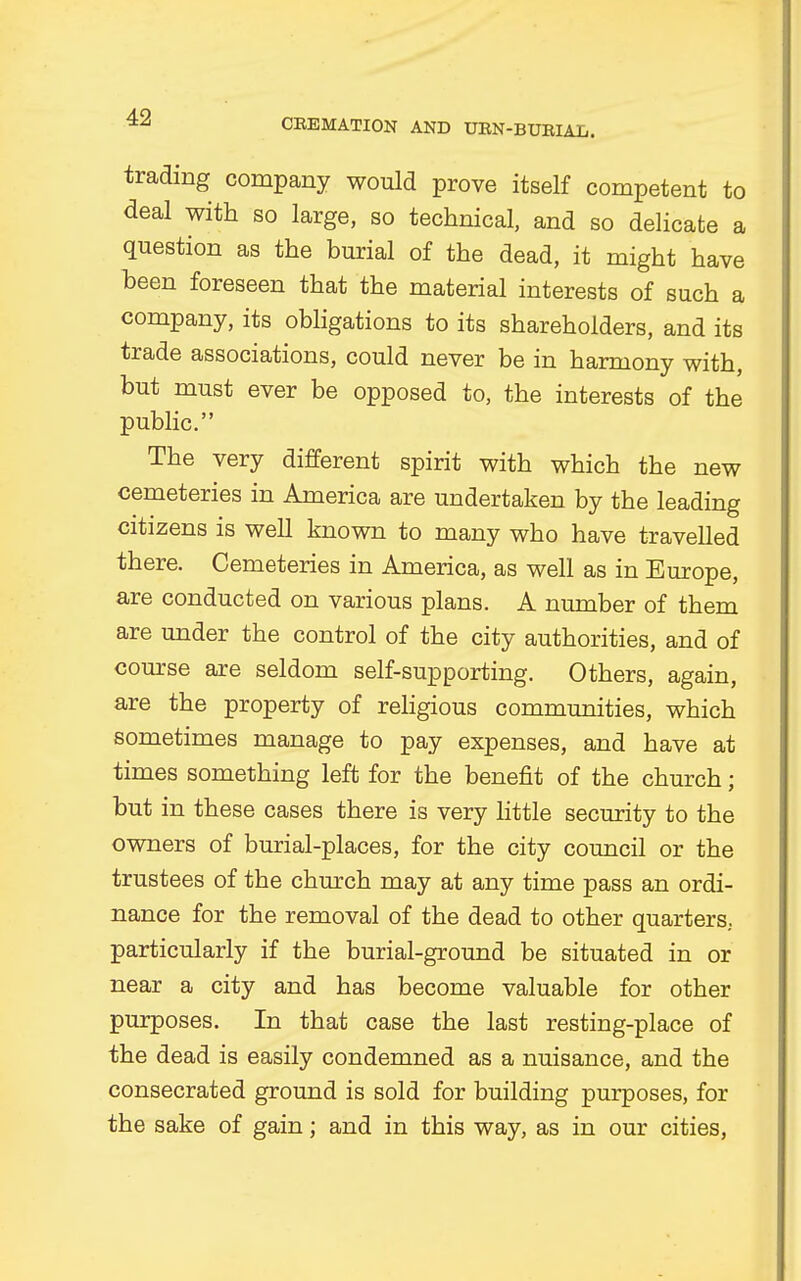 CEEMATIOK AND UKN-BUKIAL. trading company would prove itself competent to deal with so large, so technical, and so delicate a question as the burial of the dead, it might have been foreseen that the material interests of such a company, its obligations to its shareholders, and its trade associations, could never be in harmony with, but must ever be opposed to, the interests of the public. The very different spirit with which the new cemeteries in America are undertaken by the leading citizens is well known to many who have travelled there. Cemeteries in America, as well as in Europe, are conducted on various plans. A number of them are under the control of the city authorities, and of course are seldom self-supporting. Others, again, are the property of religious communities, which sometimes manage to pay expenses, and have at times something left for the benefit of the church; but in these cases there is very little security to the owners of burial-places, for the city council or the trustees of the church may at any time pass an ordi- nance for the removal of the dead to other quarters, particularly if the burial-ground be situated in or near a city and has become valuable for other purposes. In that case the last resting-place of the dead is easily condemned as a nuisance, and the consecrated ground is sold for building purposes, for the sake of gain; and in this way, as in our cities,