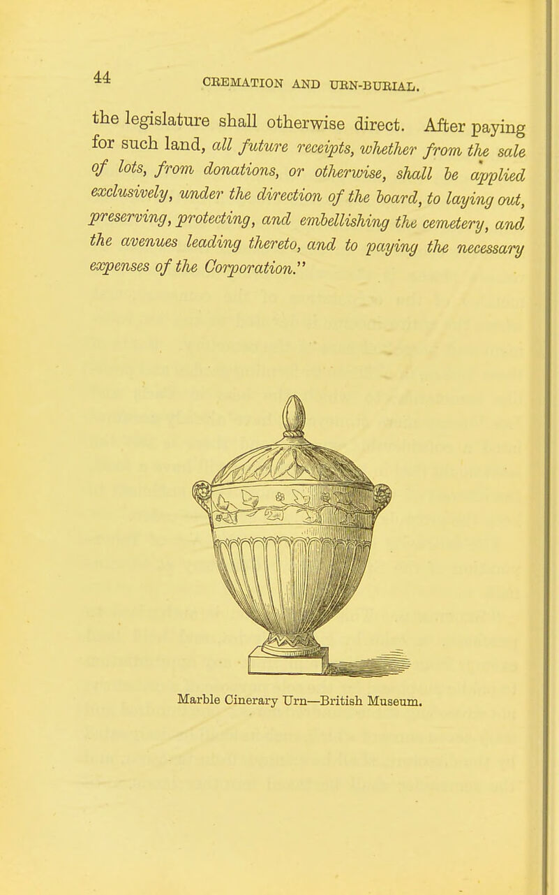 the legislature shall otherwise direct. After paying for such land, all future receipts, whether from, the sale of lots, from donations, or otherwise, shall he applied exclusively, under the direction of the hoard, to laying out, preserving, protecting, and embellishing the cemetery, and, the avenues leading thereto, and to paying the necessary expenses of the Corporation. Marble Cinerary Urn—British Museum.