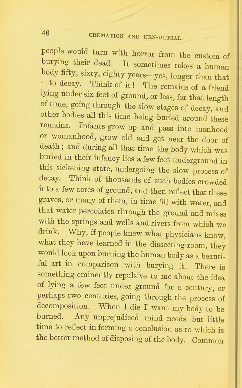 people would turn with horror from the custom of burying their dead. It sometimes takes a human body fifty, sixty, eighty years-yes, longer than that -to decay. Think of it! The remains of a friend lying under six feet of ground, or less, for that length of time, going through the slow stages of decay, and other bodies all this time being buried around these remains. Infants grow up and pass into manhood or womanhood, grow old and get near the door of death ; and during all that time the body which was buried in their infancy lies a few feet underground in this sickening state, undergoing the slow process of decay. Think of thousands of such bodies crowded into a few acres of ground, and then reflect that these graves, or many of them, in time fill with water, and that water percolates through the ground and mixes with the springs and wells and rivers from which we drink. Why, if people knew what physicians know, what they have learned in the dissecting-room, they would look upon burning the human body as a beauti- ful art in comparison with burying it. There is something eminently repulsive to me about the idea of lying a few feet under ground for a century, or perhaps two centuries, going through the process of decomposition. When I die I want my body to be burned. Any unprejudiced mind needs but little time to reflect in forming a conclusion as to which is the better method of disposing of the body. Common