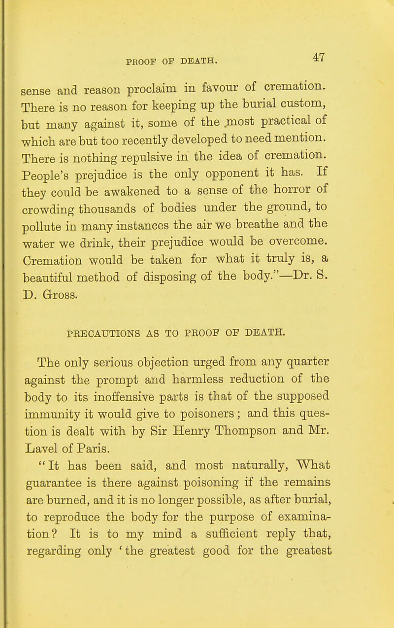 sense and reason proclaim in favour of cremation. There is no reason for keeping up the burial custom, but many against it, some of the most practical of which are but too recently developed to need mention. There is nothing repulsive in the idea of cremation. People's prejudice is the only opponent it has. If they could be awakened to a sense of the horror of crowding thousands of bodies under the ground, to pollute in many instances the air we breathe and the water we drink, their prejudice would be overcome. Cremation would be taken for what it truly is, a beautiful method of disposing of the body.—Dr. S. D. Gross. PBECAUTIONS AS TO PKOOF OF DEATH. The only serious objection urged from any quarter against the prompt and harmless reduction of the body to its inoffensive parts is that of the supposed immunity it would give to poisoners; and this ques- tion is dealt with by Sir Henry Thompson and Mr. Lavel of Paris. It has been said, and most naturally, What guarantee is there against poisoning if the remains are burned, and it is no longer possible, as after burial, to reproduce the body for the purpose of examina- tion? It is to my mind a sufficient reply that, regarding only ' the greatest good for the greatest