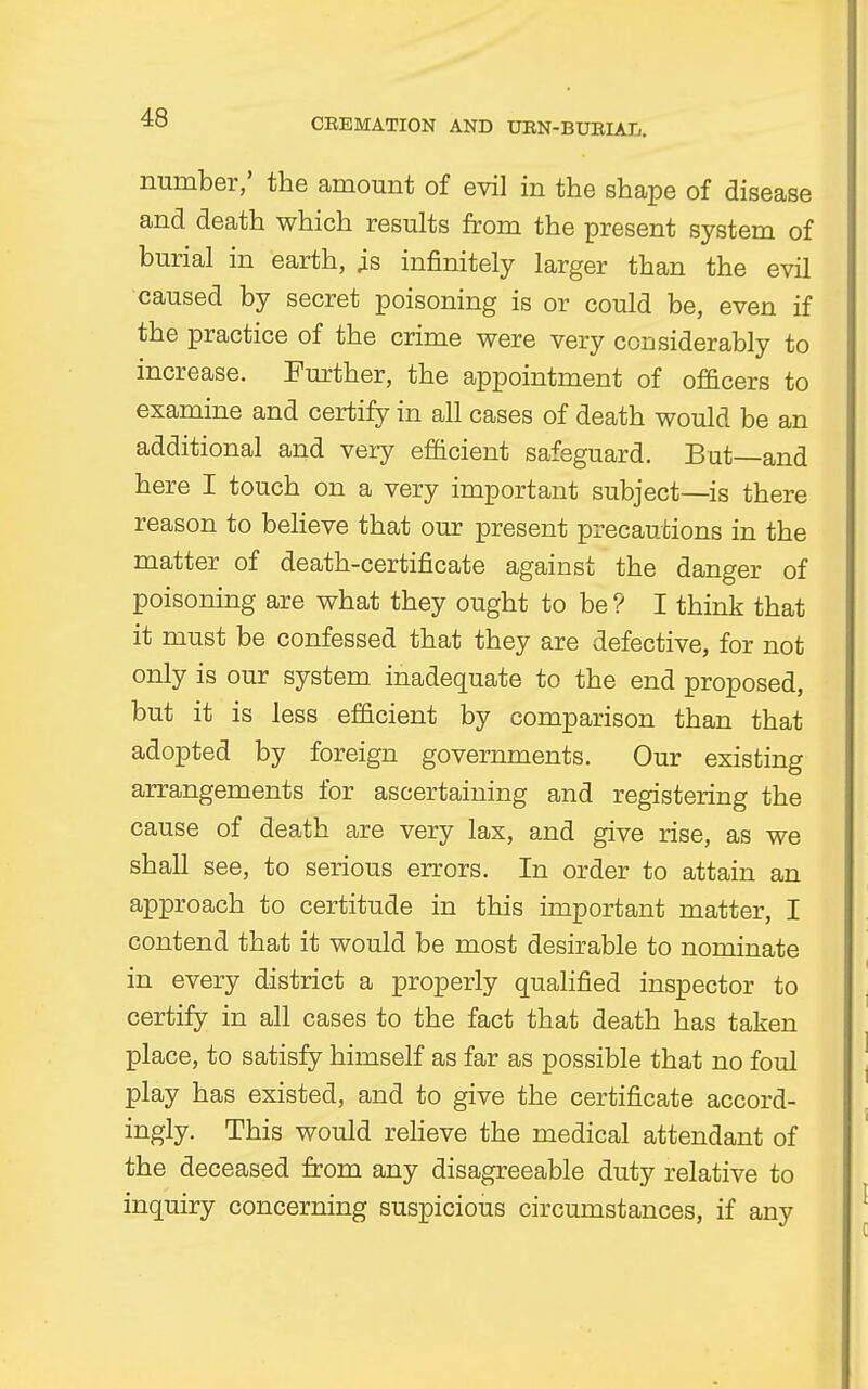 number,' the amount of evil in the shape of disease and death which results from the present system of burial in earth, is infinitely larger than the evil caused by secret poisoning is or could be, even if the practice of the crime were very considerably to increase. Further, the appointment of officers to examine and certify in all cases of death would be an additional and very efficient safeguard. But—and here I touch on a very important subject—is there reason to believe that our present precautions in the matter of death-certificate against the danger of poisoning are what they ought to be ? I think that it must be confessed that they are defective, for not only is our system, inadequate to the end proposed, but it is less efficient by comparison than that adopted by foreign governments. Our existing arrangements for ascertaining and registering the cause of death are very lax, and give rise, as we shall see, to serious errors. In order to attain an approach to certitude in this important matter, I contend that it would be most desirable to nominate in every district a properly qualified inspector to certify in all cases to the fact that death has taken place, to satisfy himself as far as possible that no foul play has existed, and to give the certificate accord- ingly. This would relieve the medical attendant of the deceased from any disagreeable duty relative to inquiry concerning suspicious circumstances, if any