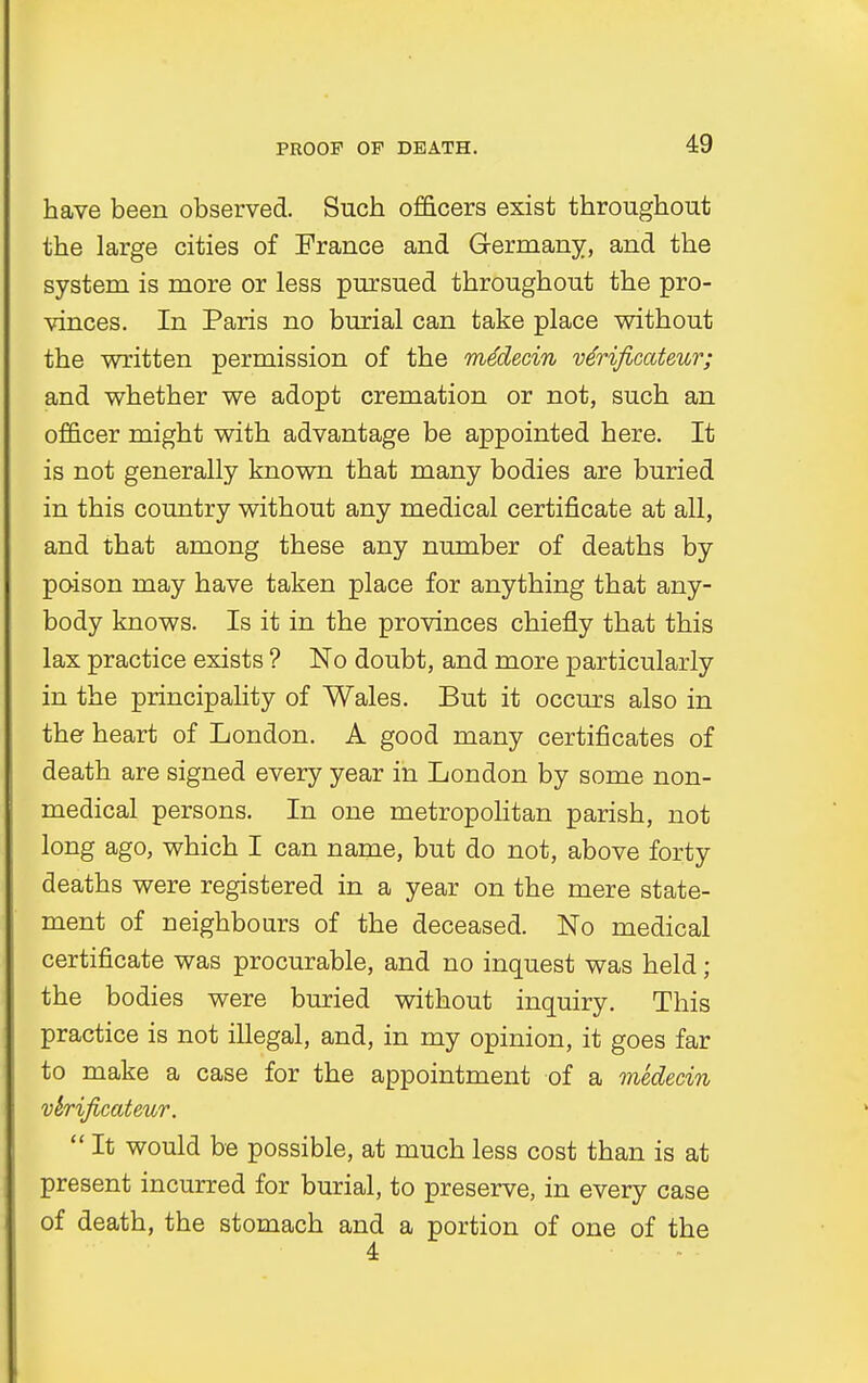 have been observed. Such officers exist throughout the large cities of France and Germany, and the system is more or less pursued throughout the pro- vinces. In Paris no burial can take place without the written permission of the mMecin verificateur; and whether we adopt cremation or not, such an officer might with advantage be appointed here. It is not generally known that many bodies are buried in this country without any medical certificate at all, and that among these any number of deaths by poison may have taken place for anything that any- body knows. Is it in the provinces chiefly that this lax practice exists ? No doubt, and more particularly in the principality of Wales. But it occurs also in the heart of London. A good many certificates of death are signed every year in London by some non- medical persons. In one metropolitan parish, not long ago, which I can name, but do not, above forty deaths were registered in a year on the mere state- ment of neighbours of the deceased. No medical certificate was procurable, and no inquest was held; the bodies were buried without inquiry. This practice is not illegal, and, in my opinion, it goes far to make a case for the appointment of a medecin vhificateur. It would be possible, at much less cost than is at present incurred for burial, to preserve, in every case of death, the stomach and a portion of one of the 4
