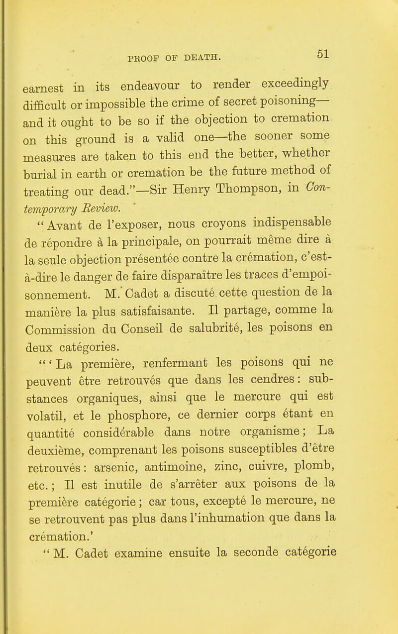 earnest in its endeavour to render exceedingly difficult or impossible the crime of secret poisoning— and it ought to be so if the objection to cremation on this ground is a valid one—the sooner some measures are taken to this end the better, whether burial in earth or cremation be the future method of treating our dead.—Sir Henry Thompson, in Con- temporary Review.  Avant de l'exposer, nous croyons indispensable de repondre a la principale, on pourrait meme dire a la seule objection presentee contre la cremation, c'est- a-dtie le danger de faire disparaitre les traces d'empoi- sonnement. M.' Cadet a discute. cette question de la maniere la plus satisfaisante. II partage, comme la Commission du Conseil de salubrite, les poisons en deux categories. 'La premiere, renfermant les poisons qui ne peuvent etre retrouves que dans les cendres: sub- stances organiques, ainsi que le mercure qui est volatil, et le phosphore, ce dernier corps etant en quantite considerable dans notre organisme; La deuxieme, comprenant les poisons susceptibles d'etre retrouves: arsenic, antimoine, zinc, cuivre, plomb, etc.; II est inutile de s'arreter aux poisons de la premiere categorie; car tous, excepte le mercure, ne se retrouvent pas plus dans l'inhumation que dans la cremation.'  M. Cadet examine ensuite la seconde categorie