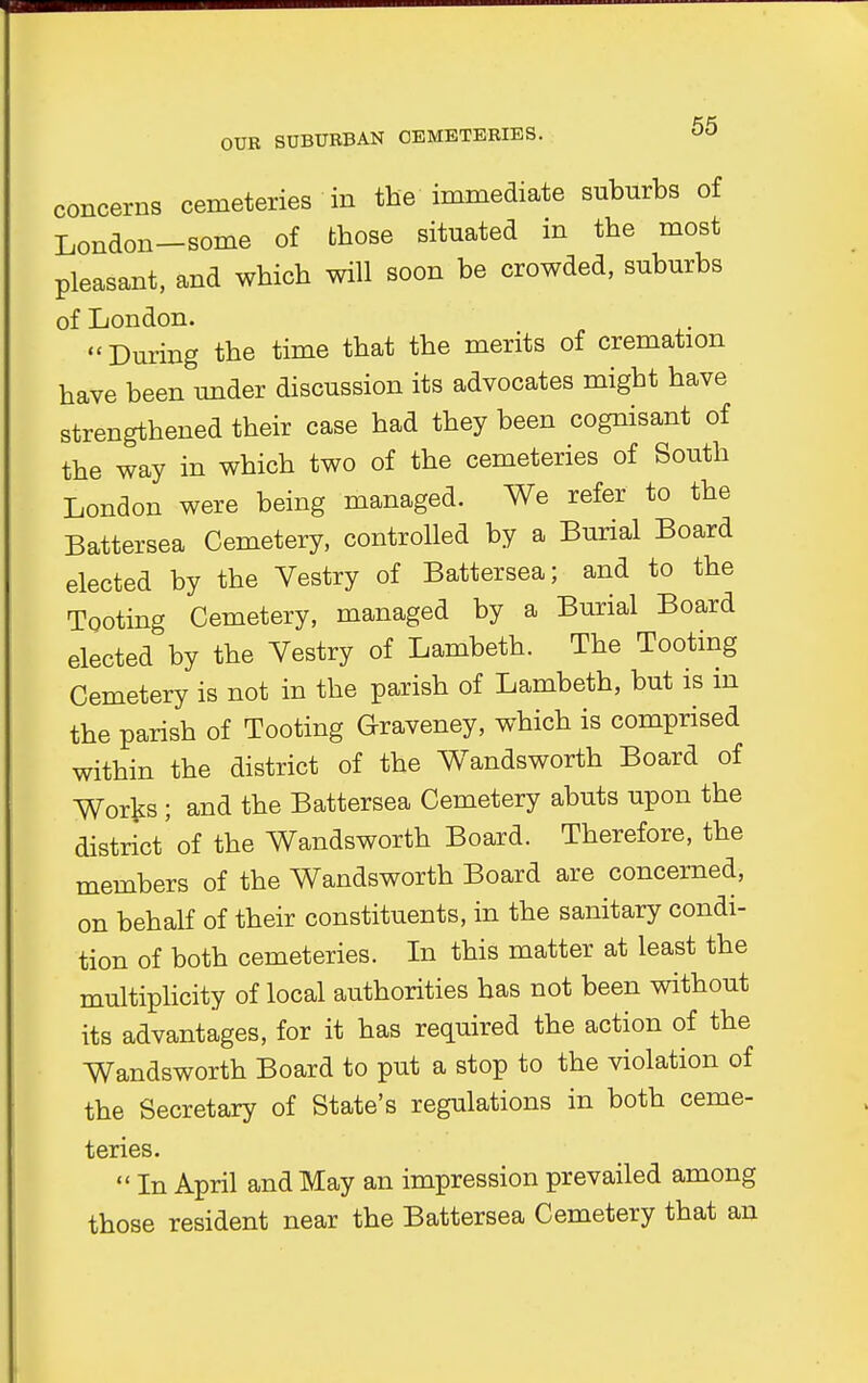 concerns cemeteries in the immediate suburbs of London-some of those situated in the most pleasant, and which will soon be crowded, suburbs of London. During the time that the merits of cremation have been under discussion its advocates might have strengthened their case had they been cognisant of the way in which two of the cemeteries of South London were being managed. We refer to the Battersea Cemetery, controlled by a Burial Board elected by the Vestry of Battersea; and to the Tooting Cemetery, managed by a Burial Board elected by the Vestry of Lambeth. The Tooting Cemetery is not in the parish of Lambeth, but is m the parish of Tooting Graveney, which is comprised within the district of the Wandsworth Board of Works ; and the Battersea Cemetery abuts upon the district'of the Wandsworth Board. Therefore, the members of the Wandsworth Board are concerned, on behalf of their constituents, in the sanitary condi- tion of both cemeteries. In this matter at least the multiplicity of local authorities has not been without its advantages, for it has required the action of the Wandsworth Board to put a stop to the violation of the Secretary of State's regulations in both ceme- teries.  In April and May an impression prevailed among those resident near the Battersea Cemetery that an