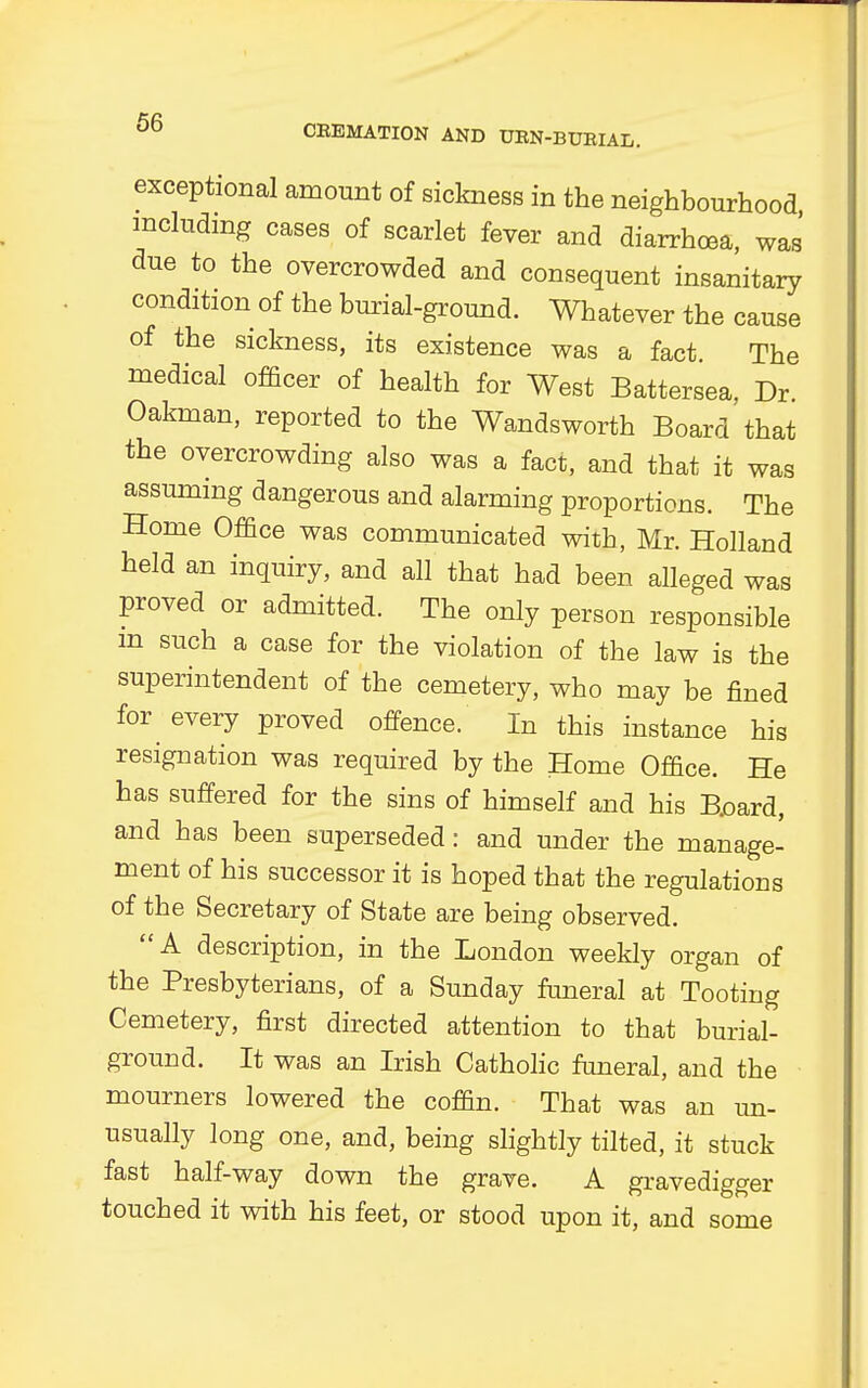 exceptional amount of sickness in the neighbourhood including cases of scarlet fever and diarrhoea, was' due to the overcrowded and consequent insanitary condition of the burial-ground. Whatever the cause of the sickness, its existence was a fact. The medical officer of health for West Battersea, Dr Oakman, reported to the Wandsworth Board that the overcrowding also was a fact, and that it was assuming dangerous and alarming proportions. The Home Office was communicated with, Mr. Holland held an inquiry, and all that had been alleged was proved or admitted. The only person responsible m such a case for the violation of the law is the superintendent of the cemetery, who may be fined for every proved offence. In this instance his resignation was required by the Home Office. He has suffered for the sins of himself and his B.oard, and has been superseded: and under the manage- ment of his successor it is hoped that the regulations of the Secretary of State are being observed. A description, in the London weekly organ of the Presbyterians, of a Sunday funeral at Tooting Cemetery, first directed attention to that burial- ground. It was an Irish Catholic funeral, and the mourners lowered the coffin. That was an un- usually long one, and, being slightly tilted, it stuck fast half-way down the grave. A gravedigger touched it with his feet, or stood upon it, and some