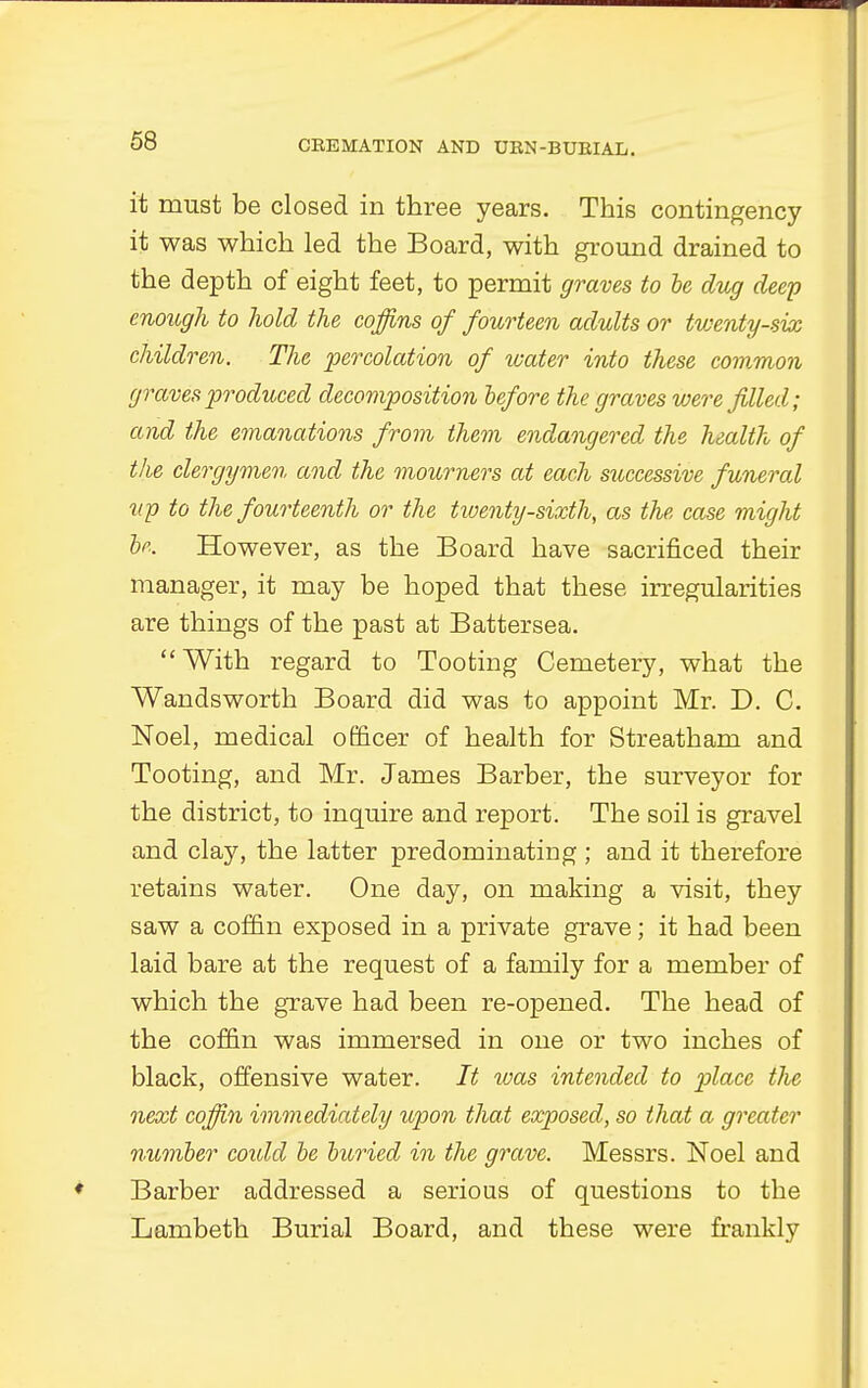 it must be closed in three years. This contingency- it was which led the Board, with ground drained to the depth of eight feet, to permit graves to be dug deep enough to hold the coffins of fourteen adults or twenty-six children. The percolation of water into these common graves produced decomposition before the graves were filled; and the emanations from them endangered the health of the clergymen, and the mourners at each successive funeral up to the fourteenth or the twenty-sixth, as the case might be. However, as the Board have sacrificed their manager, it may be hoped that these irregularities are things of the past at Battersea. With regard to Tooting Cemetery, what the Wandsworth Board did was to appoint Mr. D. C. Noel, medical officer of health for Streatham and Tooting, and Mr. James Barber, the surveyor for the district, to inquire and report. The soil is gravel and clay, the latter predominating ; and it therefore retains water. One day, on making a visit, they saw a coffin exposed in a private grave; it had been laid bare at the request of a family for a member of which the grave had been re-opened. The head of the coffin was immersed in one or two inches of black, offensive water. It was intended to place the next coffin immediately upon that exposed, so that a greater number coidd be buried in the grave. Messrs. Noel and Barber addressed a serious of questions to the Lambeth Burial Board, and these were frankly