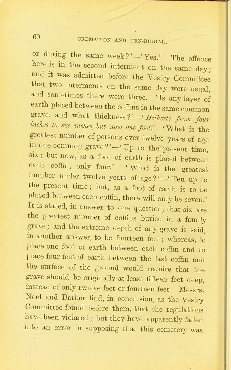 CBEMATION AND UBN-BUBIAL. or during the same week? '-' Yes.' The offence here is in the second interment on the same day • and it was admitted before the Vestry Committee that two interments on the same day were usual, and sometimes there were three. 'Is any layer of earth placed between the coffins in the same common grave, and what thickness ?'—' Hitherto from four inches to six inches, but now one foot: 'What is the greatest number of persons over twelve years of age m one common grave ? '-' Up to the present time six j but now, as a foot of earth is placed between each coffin, only four.' 'What is the greatest number under twelve years of age ?'—' Ten up to the present time; but, as a foot of earth is to be placed between each coffin, there will only be seven.' It is stated, in answer to one question, that six are the greatest number of coffins buried in a family grave; and the extreme depth of any grave is said, in another answer, to be fourteen feet; whereas, to place one foot of earth between each coffin and to place four feet of earth between the last coffin and the surface of the ground would require that the grave should be originally at least fifteen feet deep, instead of only twelve feet or fourteen feet. Messrs. Noel and Barber find, in conclusion, as the Vestry Committee found before them, that the regulations have been violated ; but they have apparently fallen into an error in supposing that this cemetery was