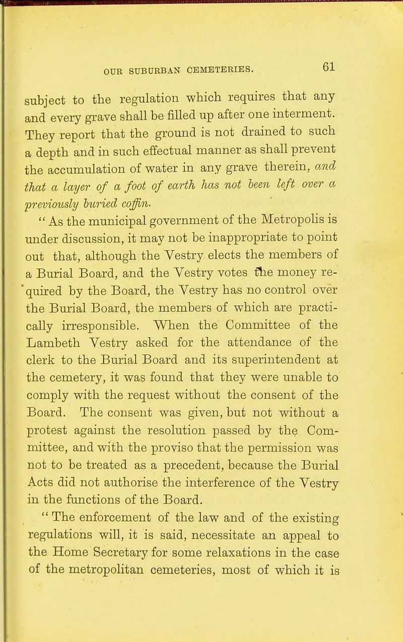 subject to the regulation which requires that any and every grave shall be filled up after one interment. They report that the ground is not drained to such a depth and in such effectual manner as shall prevent the accumulation of water in any grave therein, and that a layer of a foot of earth has not been left over a previously buried coffin.  As the municipal government of the Metropolis is under discussion, it may not be inappropriate to point out that, although the Vestry elects the members of a Burial Board, and the Vestry votes the money re-  quired by the Board, the Vestry has no control over the Burial Board, the members of which are practi- cally irresponsible. When the Committee of the Lambeth Vestry asked for the attendance of the clerk to the Burial Board and its superintendent at the cemetery, it was found that they were unable to comply with the request without the consent of the Board. The consent was given, but not without a protest against the resolution passed by the Com- mittee, and with the proviso that the permission was not to be treated as a precedent, because the Burial Acts did not authorise the interference of the Vestry in the functions of the Board.  The enforcement of the law and of the existing regulations will, it is said, necessitate an appeal to the Home Secretary for some relaxations in the case of the metropolitan cemeteries, most of which it is