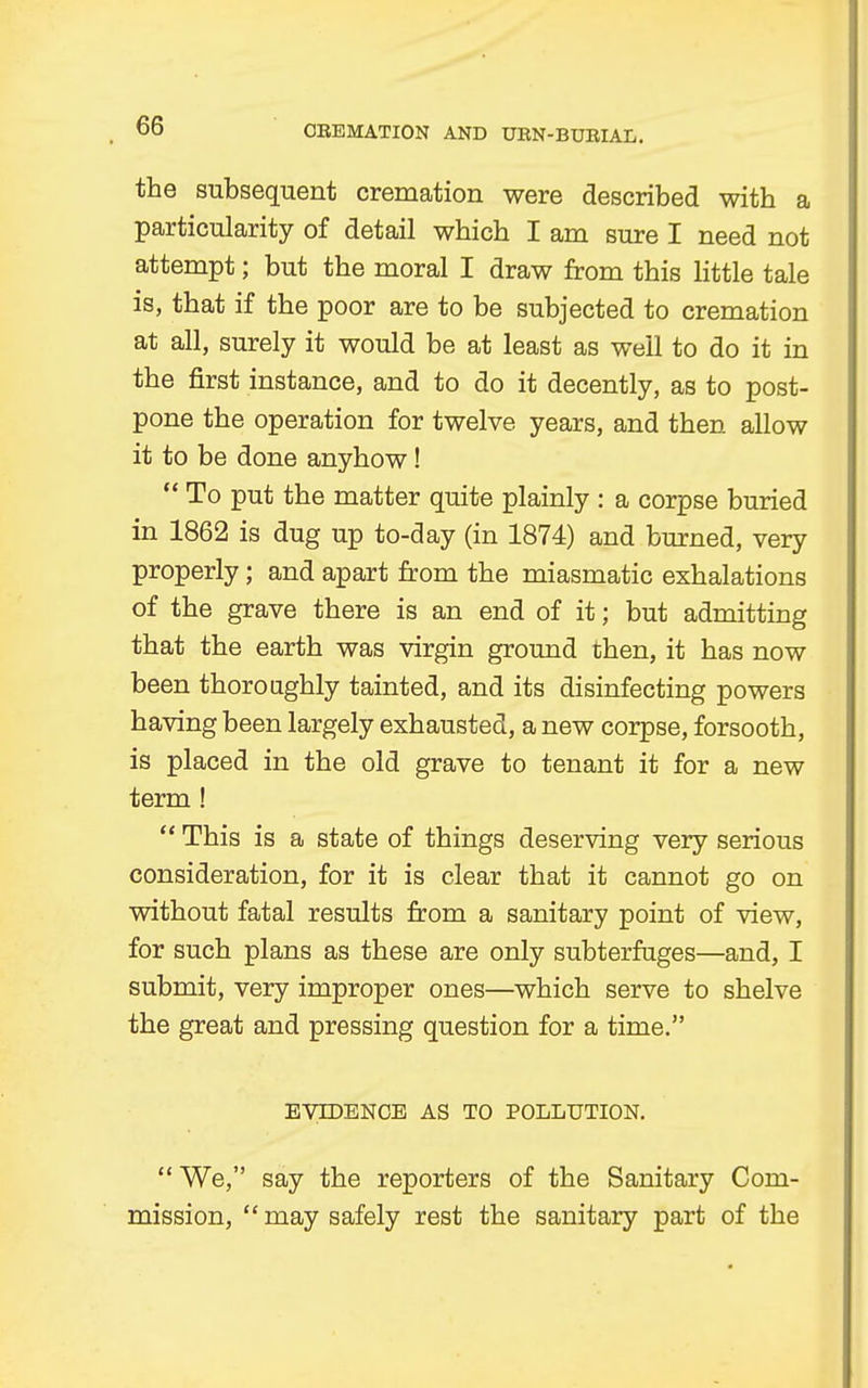 the subsequent cremation were described with a particularity of detail which I am sure I need not attempt; but the moral I draw from this little tale is, that if the poor are to be subjected to cremation at all, surely it would be at least as well to do it in the first instance, and to do it decently, as to post- pone the operation for twelve years, and then allow it to be done anyhow! To put the matter quite plainly : a corpse buried in 1862 is dug up to-day (in 1874) and burned, very properly; and apart from the miasmatic exhalations of the grave there is an end of it; but admitting that the earth was virgin ground then, it has now been thoroughly tainted, and its disinfecting powers having been largely exhausted, a new corpse, forsooth, is placed in the old grave to tenant it for a new term ! This is a state of things deserving very serious consideration, for it is clear that it cannot go on without fatal results from a sanitary point of view, for such plans as these are only subterfuges—and, I submit, very improper ones—which serve to shelve the great and pressing question for a time. EVIDENCE AS TO POLLUTION. We, say the reporters of the Sanitary Com- mission, may safely rest the sanitary part of the
