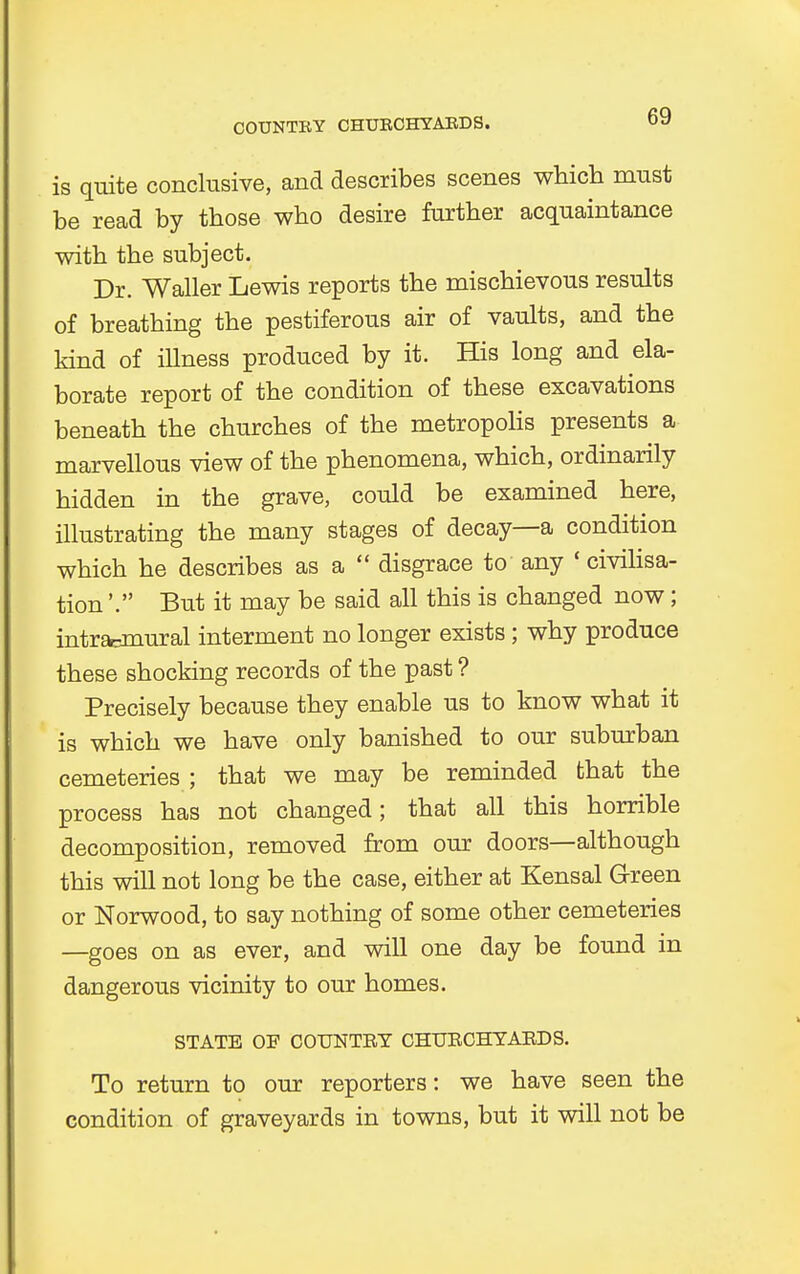 is quite conclusive, and describes scenes which must be read by those who desire further acquaintance with the subject. Dr. Waller Lewis reports the mischievous results of breathing the pestiferous air of vaults, and the kind of illness produced by it. His long and ela- borate report of the condition of these excavations beneath the churches of the metropolis presents a marvellous view of the phenomena, which, ordinarily hidden in the grave, could be examined here, illustrating the many stages of decay—a condition which he describes as a  disgrace to any ' civilisa- tion '. But it may be said all this is changed now; intradural interment no longer exists; why produce these shocking records of the past ? Precisely because they enable us to know what it is which we have only banished to our suburban cemeteries ; that we may be reminded that the process has not changed; that all this horrible decomposition, removed from our doors—although this will not long be the case, either at Kensal Green or Norwood, to say nothing of some other cemeteries —goes on as ever, and will one day be found in dangerous vicinity to our homes. STATE OF COUNTRY CHURCHYARDS. To return to our reporters: we have seen the condition of graveyards in towns, but it will not be