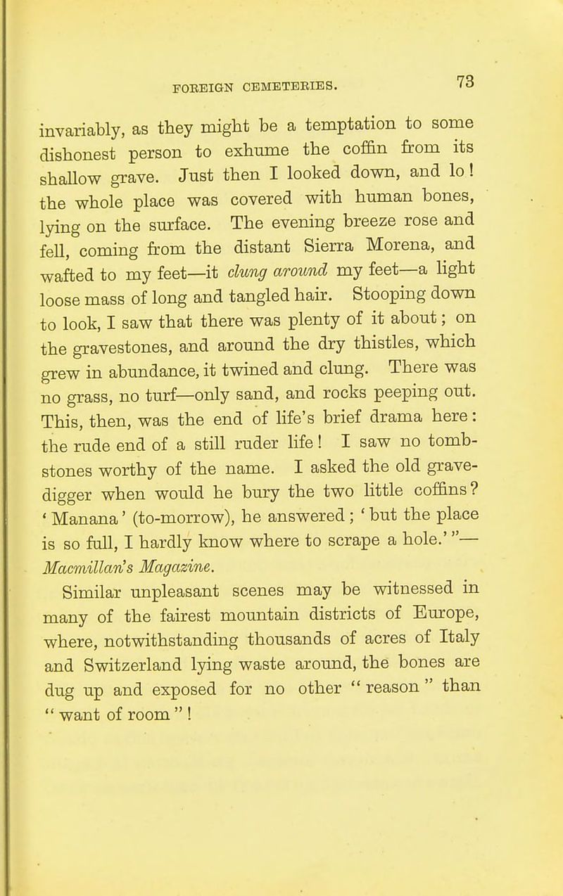 FOEEIGN CEMETEEIES. invariably, as they might be a temptation to some dishonest person to exhume the coffin from its shallow grave. Just then I looked down, and lo! the whole place was covered with human bones, lying on the surface. The evening breeze rose and fell, coming from the distant Sierra Morena, and wafted to my feet—it clung around my feet—a light loose mass of long and tangled hair. Stooping down to look, I saw that there was plenty of it about; on the gravestones, and around the dry thistles, which grew in abundance, it twined and clung. There was no grass, no turf—only sand, and rocks peeping out. This, then, was the end of life's brief drama here: the rude end of a still ruder life! I saw no tomb- stones worthy of the name. I asked the old grave- digger when would he bury the two little coffins? «Manana' (to-morrow), he answered; ' but the place is so full, I hardly know where to scrape a hole.'— Macmillan's Magazine. Similar unpleasant scenes may be witnessed in many of the fairest mountain districts of Europe, where, notwithstanding thousands of acres of Italy and Switzerland lying waste around, the bones are dug up and exposed for no other  reason  than  want of room  !