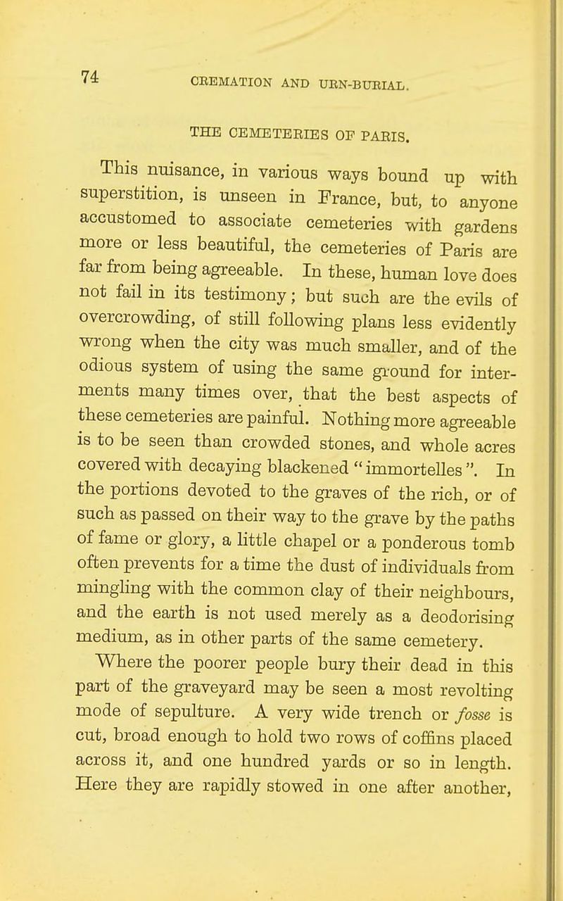 THE CEMETEEIES OP PAEIS. This nuisance, in various ways bound up with superstition, is unseen in France, but, to anyone accustomed to associate cemeteries with gardens more or less beautiful, the cemeteries of Paris are far from being agreeable. In these, human love does not fail in its testimony; but such are the evils of overcrowding, of still following plans less evidently wrong when the city was much smaller, and of the odious system of using the same ground for inter- ments many times over, that the best aspects of these cemeteries are painful. Nothing more agreeable is to be seen than crowded stones, and whole acres covered with decaying blackened immortelles . In the portions devoted to the graves of the rich, or of such as passed on their way to the grave by the paths of fame or glory, a little chapel or a ponderous tomb often prevents for a time the dust of individuals from mingling with the common clay of their neighbours, and the earth is not used merely as a deodorising medium, as in other parts of the same cemetery. Where the poorer people bury their dead in this part of the graveyard may be seen a most revolting mode of sepulture. A very wide trench or fosse is cut, broad enough to hold two rows of coffins placed across it, and one hundred yards or so in length. Here they are rapidly stowed in one after another,