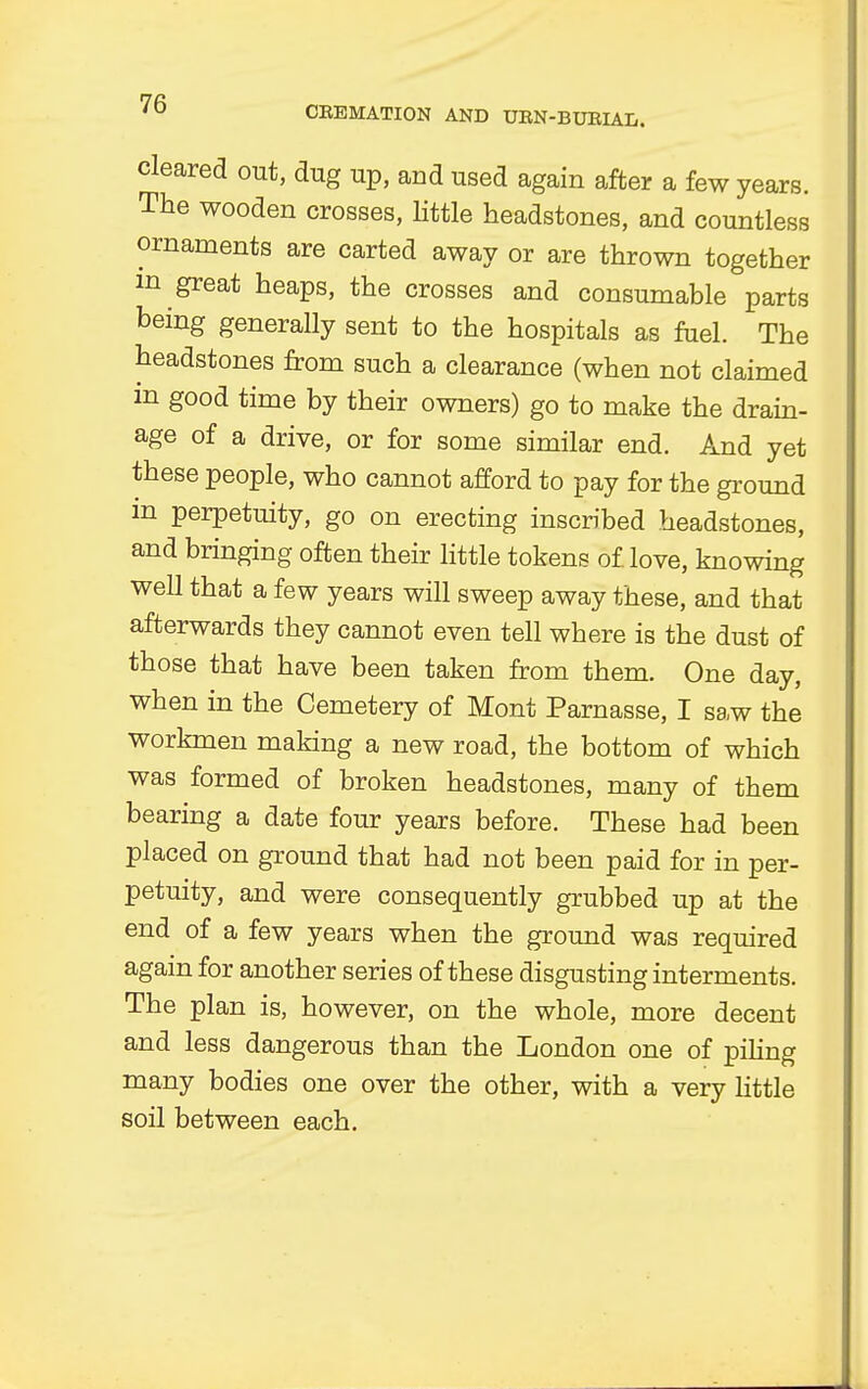 CREMATION AND URN-BURIAL. cleared out, dug up, and used again after a few years. The wooden crosses, little headstones, and countless ornaments are carted away or are thrown together m great heaps, the crosses and consumable parts being generally sent to the hospitals as fuel. The headstones from such a clearance (when not claimed m good time by their owners) go to make the drain- age of a drive, or for some similar end. And yet these people, who cannot afford to pay for the ground m perpetuity, go on erecting inscribed headstones, and bringing often their little tokens of. love, knowing well that a few years will sweep away these, and that afterwards they cannot even tell where is the dust of those that have been taken from them. One day, when in the Cemetery of Mont Parnasse, I saw the workmen making a new road, the bottom of which was formed of broken headstones, many of them bearing a date four years before. These had been placed on ground that had not been paid for in per- petuity, and were consequently grubbed up at the end of a few years when the ground was required again for another series of these disgusting interments. The plan is, however, on the whole, more decent and less dangerous than the London one of piling many bodies one over the other, with a very little soil between each.