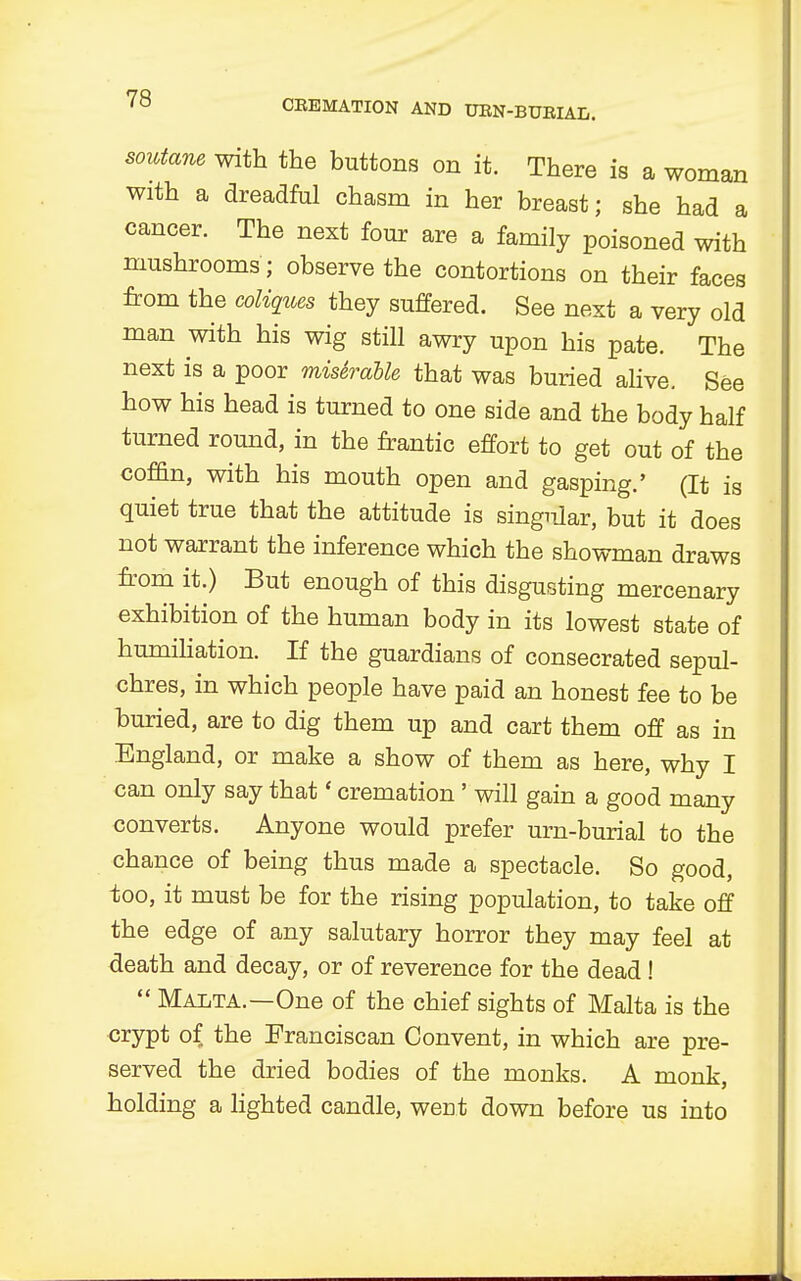soutane with the buttons on it. There is a woman with a dreadful chasm in her breast; she had a cancer. The next four are a family poisoned with mushrooms ; observe the contortions on their faces from the coliques they suffered. See next a very old man with his wig still awry upon his pate. The next is a poor misSrable that was buried alive. See how his head is turned to one side and the body half turned round, in the frantic effort to get out of the coffin, with his mouth open and gasping.' (It is quiet true that the attitude is singular, but it does not warrant the inference which the showman draws from it.) But enough of this disgusting mercenary exhibition of the human body in its lowest state of humiliation. If the guardians of consecrated sepul- chres, in which people have paid an honest fee to be buried, are to dig them up and cart them off as in England, or make a show of them as here, why I can only say that' cremation ' will gain a good many converts. Anyone would prefer urn-burial to the chance of being thus made a spectacle. So good, too, it must be for the rising population, to take off the edge of any salutary horror they may feel at death and decay, or of reverence for the dead !  Malta.—One of the chief sights of Malta is the crypt of the Franciscan Convent, in which are pre- served the dried bodies of the monks. A monk, holding a lighted candle, went down before us into