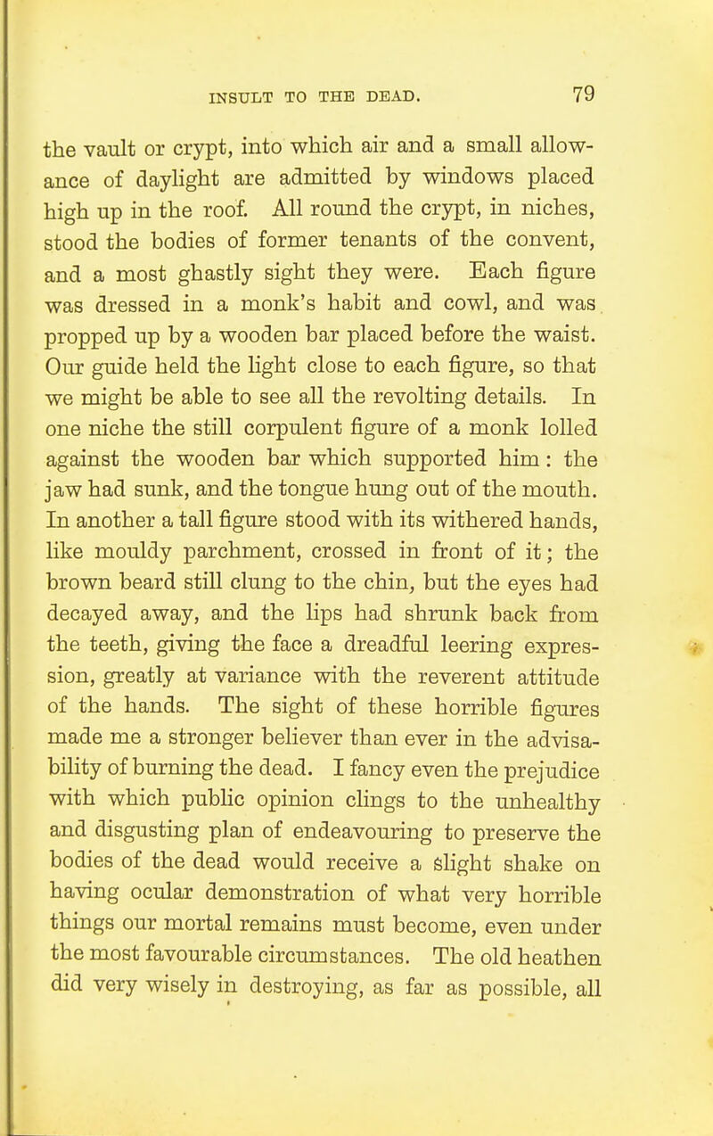the vault or crypt, into which air and a small allow- ance of daylight are admitted by windows placed high up in the roof. All round the crypt, in niches, stood the bodies of former tenants of the convent, and a most ghastly sight they were. Each figure was dressed in a monk's habit and cowl, and was propped up by a wooden bar placed before the waist. Our guide held the light close to each figure, so that we might be able to see all the revolting details. In one niche the still corpulent figure of a monk lolled against the wooden bar which supported him: the jaw had sunk, and the tongue hung out of the mouth. In another a tall figure stood with its withered hands, like mouldy parchment, crossed in front of it; the brown beard still clung to the chin, but the eyes had decayed away, and the lips had shrunk back from the teeth, giving the face a dreadful leering expres- sion, greatly at variance with the reverent attitude of the hands. The sight of these horrible figures made me a stronger believer than ever in the advisa- bility of burning the dead. I fancy even the prejudice with which public opinion clings to the unhealthy and disgusting plan of endeavouring to preserve the bodies of the dead would receive a slight shake on having ocular demonstration of what very horrible things our mortal remains must become, even under the most favourable circumstances. The old heathen did very wisely in destroying, as far as possible, all