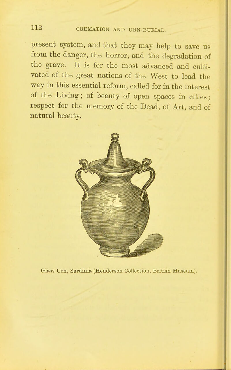 present system, and that they may help to save us from the danger, the horror, and the degradation of the grave. It is for the most advanced and culti- vated of the great nations of the West to lead the way in this essential reform, called for in the interest of the Living; of beauty of open spaces in cities; respect for the memory of the Dead, of Art, and of natural beauty. Glass Urn, Sardinia (Henderson Collection, British Museum;.