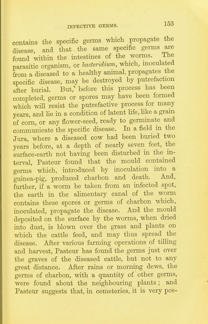 INFECTIVE GEBMS. contains the specific germs which propagate the disease, and that the same specific germs are found within the intestines of the worms. Ine parasitic organism, or haderidium, which, inoculated from a diseased to a healthy animal, propagates the specific disease, may be destroyed by putrefaction after burial. But/ before this process has been completed, germs or spores may have been formed which will resist the putrefactive process for many years, and He in a condition of latent life, like a gram of corn, or any flower-seed, ready to germinate and communicate the specific disease. In a field in the Jura, where a diseased cow had been buried two years before, at a depth of nearly seven feet, the surface-earth not having been disturbed in the in- terval, Pasteur found that the mould contained germs which, introduced by inoculation into a guinea-pig, produced charbon and death. And, further, if a worm be taken from an infected spot, the earth in the alimentary canal of the worm contains these spores or germs of charbon which, inoculated, propagate the disease. And the mould deposited on the surface by the worms, when dried into dust, is blown over the grass and plants on which the cattle feed, and may thus spread the disease. After various farming operations of tilling and harvest, Pasteur has found the germs just over the graves of the diseased cattle, but not to any great distance. After rains or morning dews, the germs of charbon, with a quantity of other germs, were found about the neighbouring plants; and Pasteur suggests that, in cemeteries, it is very pos-