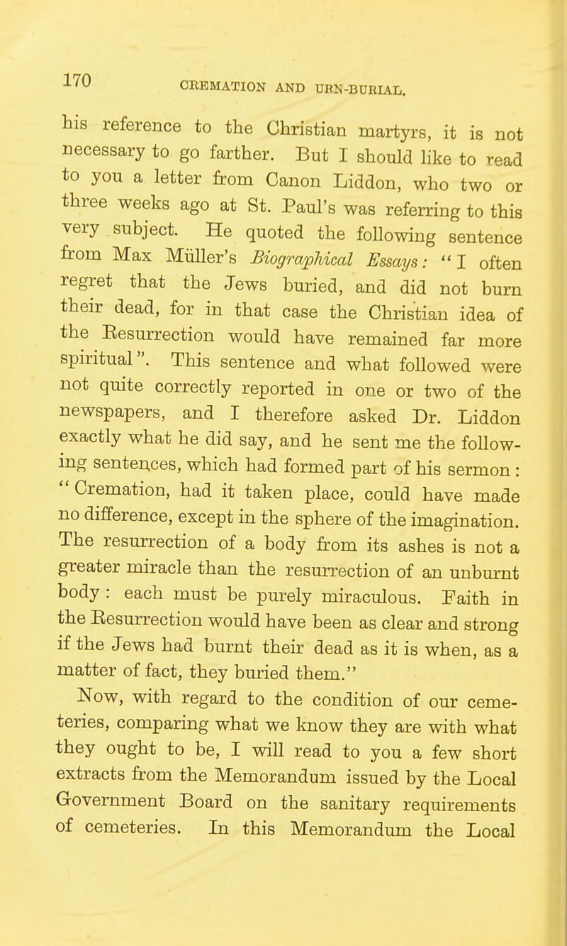 CBEMATION AND UBS-BURIAL. his reference to the Christian martyrs, it is not necessary to go farther. But I should like to read to you a letter from Canon Liddon, who two or three weeks ago at St. Paul's was referring to this very subject. He quoted the following sentence from Max Miiller's Biographical Essays: I often regret that the Jews buried, and did not burn their dead, for in that case the Christian idea of the Eesurrection would have remained far more spiritual. This sentence and what followed were not quite correctly reported in one or two of the newspapers, and I therefore asked Dr. Liddon exactly what he did say, and he sent me the follow- ing sentences, which had formed part of his sermon : Cremation, had it taken place, could have made no difference, except in the sphere of the imagination. The resurrection of a body from its ashes is not a greater miracle than the resurrection of an unburnt body : each must be purely miraculous. Faith in the Eesurrection would have been as clear and strong if the Jews had burnt their dead as it is when, as a matter of fact, they buried them. Now, with regard to the condition of our ceme- teries, comparing what we know they are with what they ought to be, I will read to you a few short extracts from the Memorandum issued by the Local Government Board on the sanitary requirements of cemeteries. In this Memorandum the Local