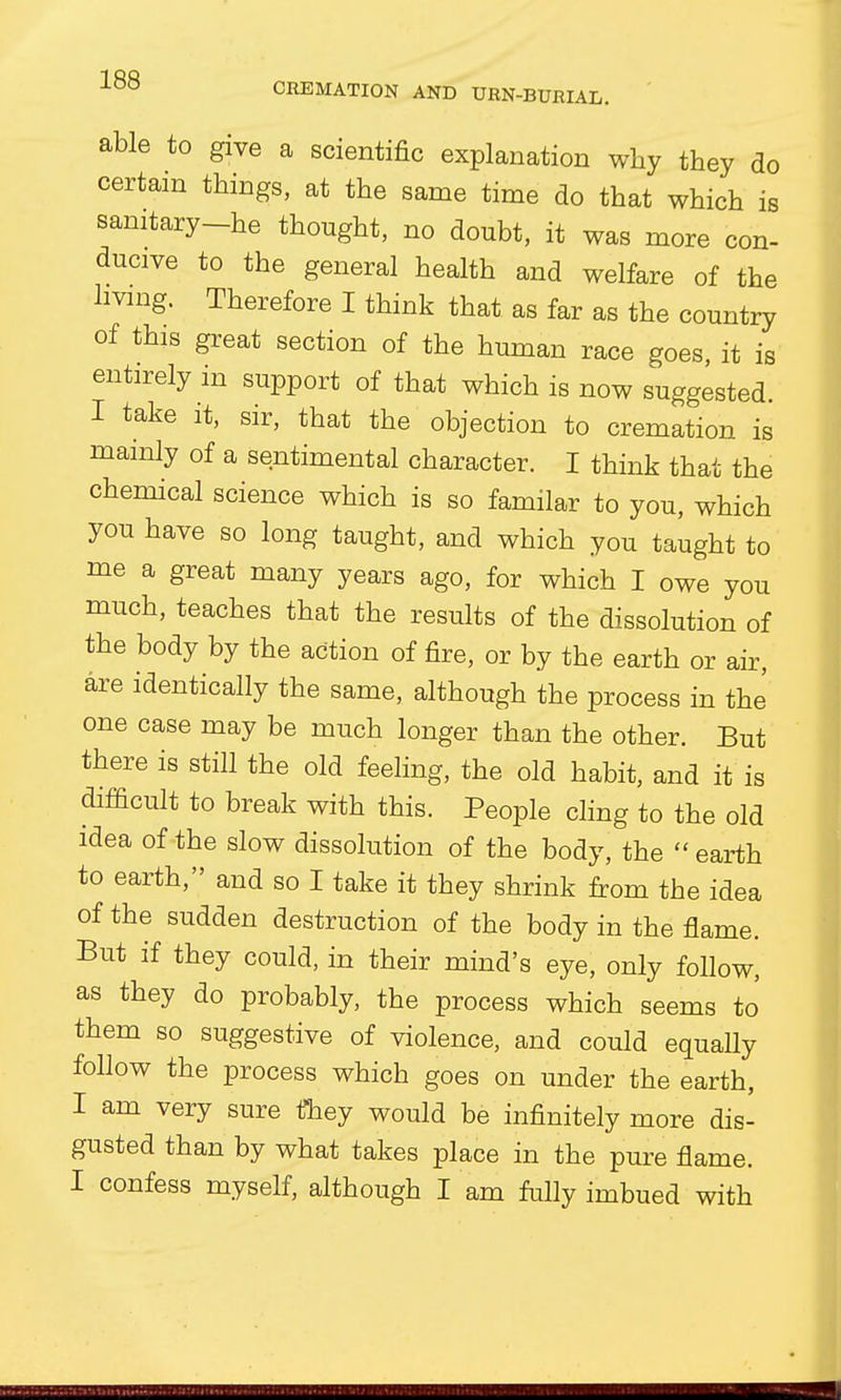 able to give a scientific explanation why they do certain things, at the same time do that which is sanitary-he thought, no doubt, it was more con- ducive to the general health and welfare of the living. Therefore I think that as far as the country of this great section of the human race goes, it is entirely in support of that which is now suggested. I take it, sir, that the objection to cremation is mainly of a sentimental character. I think that the chemical science which is so familar to you, which you have so long taught, and which you taught to me a great many years ago, for which I owe you much, teaches that the results of the dissolution of the body by the action of fire, or by the earth or air, are identically the same, although the process in the one case may be much longer than the other. But there is still the old feeling, the old habit, and it is difficult to break with this. People cling to the old idea of the slow dissolution of the body, the  earth to earth, and so I take it they shrink from the idea of the sudden destruction of the body in the flame. But if they could, in their mind's eye, only follow, as they do probably, the process which seems to them so suggestive of violence, and could equally follow the process which goes on under the earth, I am very sure they would be infinitely more dis- gusted than by what takes place in the pure flame. I confess myself, although I am fully imbued with 5