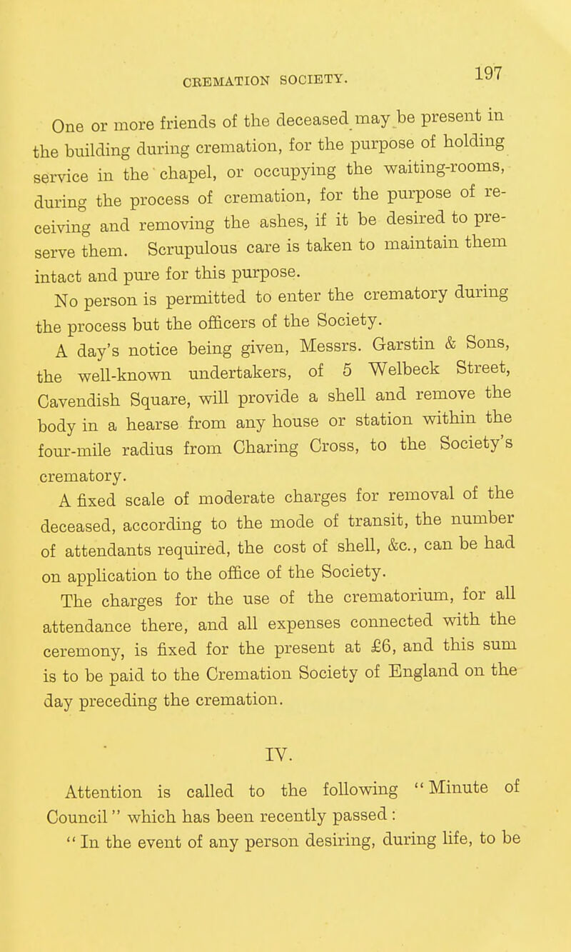 One or more friends of the deceased may be present in the building during cremation, for the purpose of holding service in the chapel, or occupying the waiting-rooms, during the process of cremation, for the purpose of re- ceiving and removing the ashes, if it be desired to pre- serve them. Scrupulous care is taken to maintain them intact and pure for this purpose. No person is permitted to enter the crematory during the process but the officers of the Society. A day's notice being given, Messrs. Garstin & Sons, the well-known undertakers, of 5 Welbeck Street, Cavendish Square, will provide a shell and remove the body in a hearse from any house or station within the four-mile radius from Charing Cross, to the Society's crematory. A fixed scale of moderate charges for removal of the deceased, according to the mode of transit, the number of attendants required, the cost of shell, &c, can be had on application to the office of the Society. The charges for the use of the crematorium, for all attendance there, and all expenses connected with the ceremony, is fixed for the present at £6, and this sum is to be paid to the Cremation Society of England on the day preceding the cremation. IV. Attention is called to the following Minute of Council which has been recently passed :  In the event of any person desiring, during life, to be