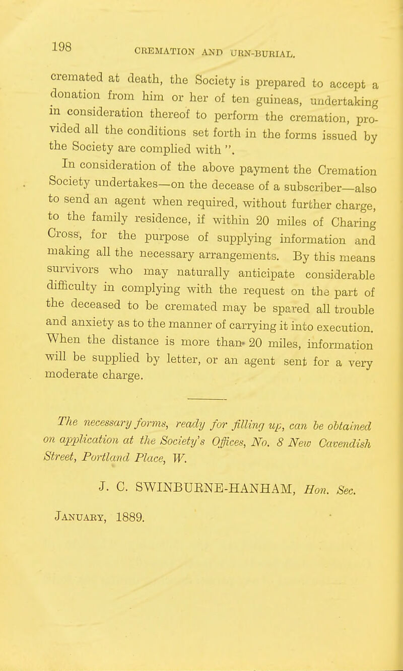 CREMATION AND URN-BURIAL. cremated at death, the Society is prepared to accept a donation from him or her of ten guineas, undertaking m consideration thereof to perform the cremation, pro- vided all the conditions set forth in the forms issued by the Society are complied with . In consideration of the above payment the Cremation Society undertakes—on the decease of a subscriber—also to send an agent when required, without further charge, to the family residence, if within 20 miles of Charing Cross, for the purpose of supplying information and making all the necessary arrangements. By this means survivors who may naturally anticipate considerable difficulty in complying with the request on the part of the deceased to be cremated may be spared aU trouble and anxiety as to the manner of carrying it into execution. When the distance is more than* 20 miles, information will be supplied by letter, or an agent sent for a very moderate charge. The necessary forms, ready for filling up, can be obtained on application at the Society's Office.?, No. 8 New Cavendish Street, Portland Place, W. J. C. SWINBUENE-HANHAM, Hon. Sec. January, 1889.