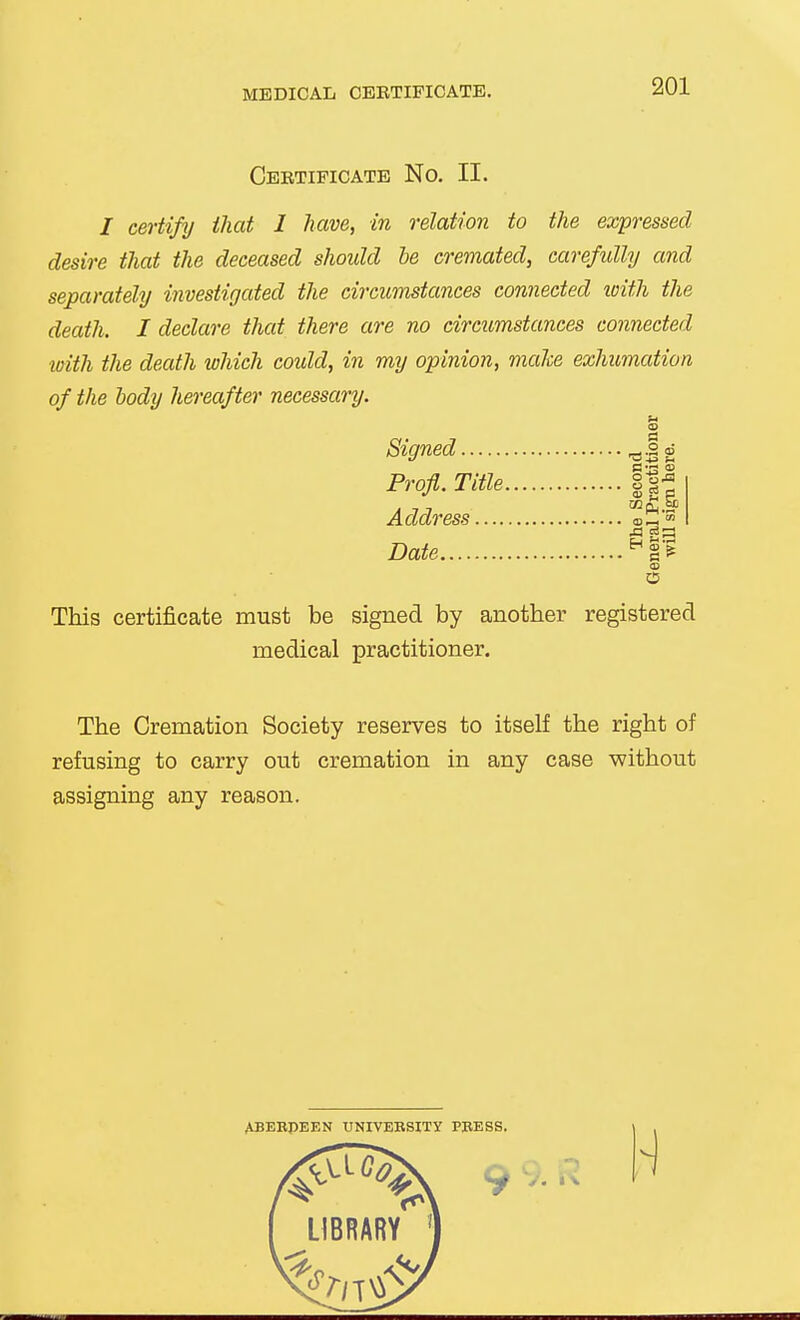 MEDICAL CERTIFICATE. Certificate No. II. / certify that 1 have, in relation to the expressed desire that the deceased should he cremated, carefully and separately investigated the circumstances connected with the death. I declare that there are no circumstances connected with the death which could, in my opinion, make exhumation of the body hereafter necessary. Signed ^ jg Profl. Title |1| A 7 7 Address oZ™ Date CO O This certificate must be signed by another registered medical practitioner. The Cremation Society reserves to itself the right of refusing to carry out cremation in any case without assigning any reason.