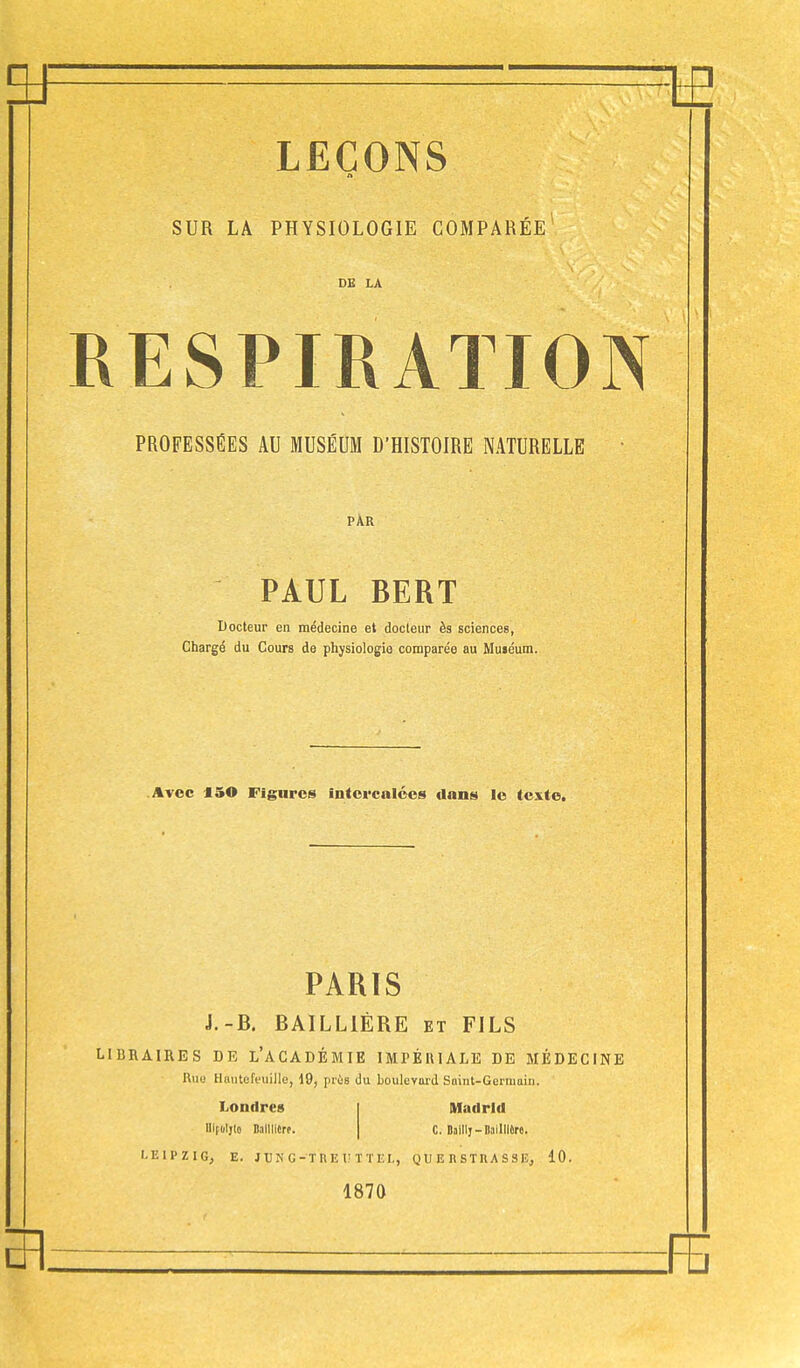 A SUR LA PHYSIOLOGIE COMPARÉE1 DE LA \ESPIRATION PROFESSÉES AU MUSÉUM D'HISTOIRE NATURELLE PAR PAUL BERT Docteur en médecine et docteur ès sciences, Chargé du Cours de physiologie comparée au Muséum. Avec 150 Figures intercalées dons le texte. PARIS J.-B. BAILL1ÈRE et FILS LIBRAIRES DR L'ACADÉMIE IMPÉRIALE DE MÉDECINE Rua Hâutefeuille, 19, près du boulevard Saint-Germain. Londres lllfoljlo Dalllitrt. Madrid C. Dailty — Itaillfbre. LEIPZIG, E. JUNG-THE UT TEL, Q U E n S T II A S S E, 10. 1870