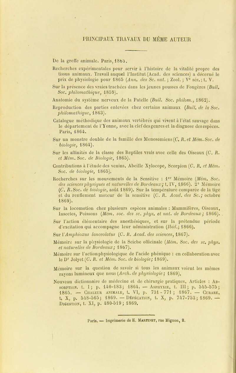 PRINCIPAUX TRAVAUX DU MÊME AUTEUR De la greffe animale. Paris, 18bb. Recherches expérimentales pour servir à l'histoire de la vitalité propre des tissus animaux. Travail auquel l'Institut (Acad. des sciences) a décerné le prix de physiologie pour 1865 (Ann. des Se. nat. ; Zool. ; Ve sér. ; t. V. Sur la présence des vraies trachées dans les jeunes pousses de Fougères [Bull. Soc. philomathique, 1859). Anatomie du système nerveux de la Patelle (Bull. Soc. philom., 1862). Reproduction des parties enlevées chez certains animaux (Bull, de la Soc. philomathique, 1863). Catalogue méthodique des animaux vertébrés qui vivent à l'état sauvage dans le département de l'Yonne, avec la clef des genres et ladiagnose des espèces. Paris, 1864. Sur un monstre double de la famille des Monosomiens(C. R.et Mém.Soc. de • biologie, 1864). Sur les aflinités de la classe des Reptiles vrais avec celle des Oiseaux (C. R. et Mém. Soc. de Biologie, 1865). Contributions à l'étude des venins. Abeille Xylocope, Scorpion (C. R. et Mém. Soc. de biologie, 1865). Recherches sur les mouvements de la Sensitive : 1er Mémoire (Mém. Soc. des scie?ices physiques et naturelles de Bordeaux ; t. IV, 1866). 2* Mémoire (C. R.Soc. de biologie, août 1869). Sur la température comparée de la tige et du renflement moteur de la sensitive (C. R. Acad. des Se; octobre 1869). Sur la locomotion chez plusieurs espèces animales : Mammifères, Oiseaux, Insectes, Poissons (Mém. soc. des se. phys. et nat. de Bordeaux; 1866). Sur l'action élémentaire des anesthésiques, et sur la prétendue période d'excitation qui accompagne leur administration (Ibicl.; 1866). Sur VAmphioxus lanceolaius (C. R. Acad. des sciences, 1867). Mémoire sur la physiologie de la Seiche officinale (Mém. Soc. des se. et naturelles de Bordeaux; 1867). Mémoire sur l'action physiologique de l'acide phénique : en collaboration avec le Dr Jolyet (C. R. et Mém. Soc. de biologie; 1869). Mémoire sur la question de savoir si tous les animaux voient les mêmes rayons lumineux que nous (Arch. de physiologie ; 1869). Nouveau dictionnaire de médecine et de chirurgie pratiques, Articles : An- sorption. t. I; p. 140-183; 1864. — Asphyxie, t. III; p. 545-575; 1865. — Chaleur animale, t. VI, p. 731- 771; 1867. — CuiunE, U X, p. 548-565; 1869. — Défécation, t. X, p. 747-753 ; 1869. — Digestion, t. XI, p. 480-519; 1869.