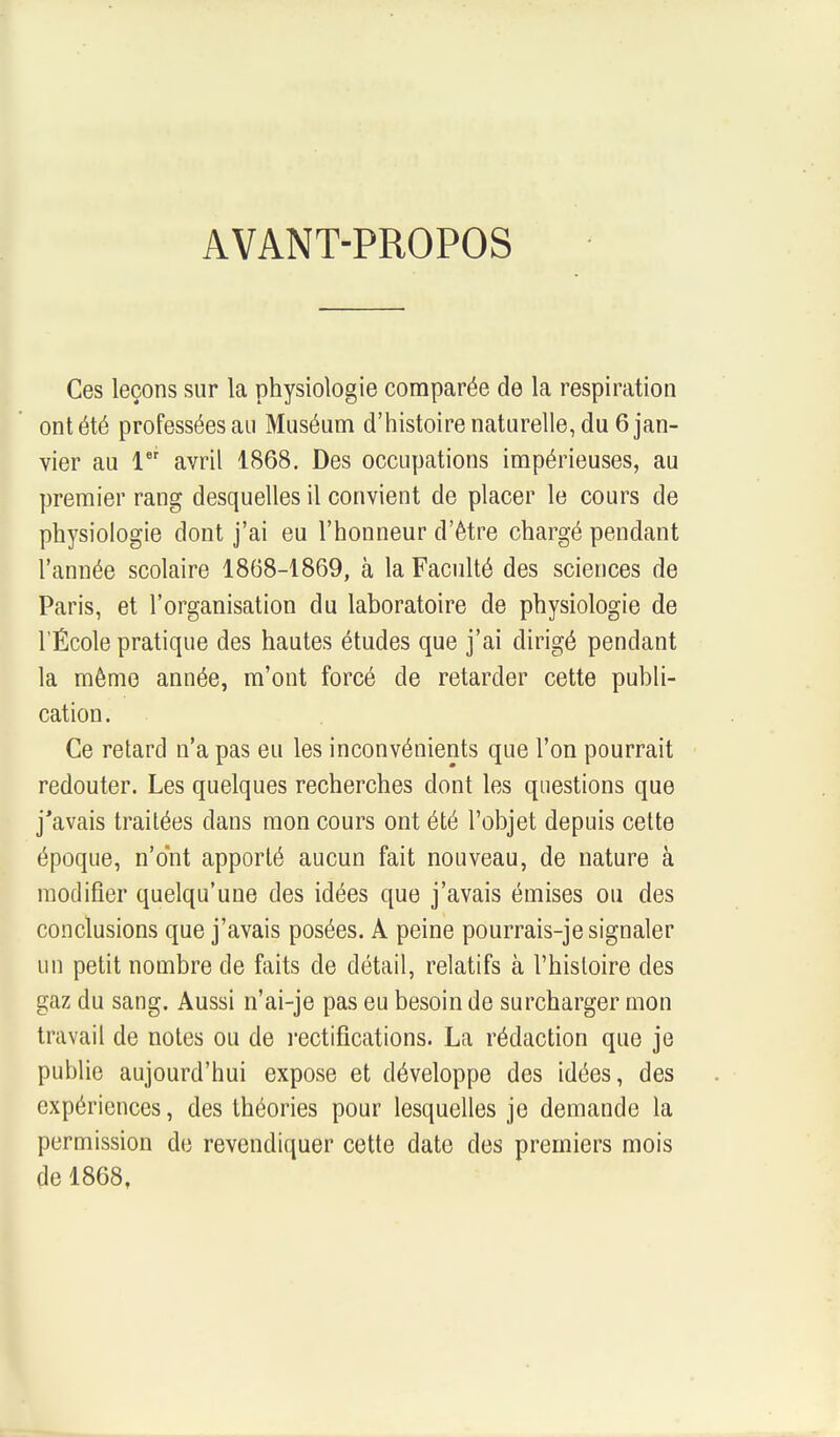 AVANT-PROPOS Ces leçons sur la physiologie comparée de la respiration ont été professées au Muséum d'histoire naturelle, du 6 jan- vier au 1 avril 1868. Des occupations impérieuses, au premier rang desquelles il convient de placer le cours de physiologie dont j'ai eu l'honneur d'être chargé pendant l'année scolaire 1868-1869, à la Faculté des sciences de Paris, et l'organisation du laboratoire de physiologie de l'École pratique des hautes études que j'ai dirigé pendant la même année, m'ont forcé de retarder cette publi- cation. Ce retard n'a pas eu les inconvénients que l'on pourrait redouter. Les quelques recherches dont les questions que j'avais traitées clans mon cours ont été l'objet depuis cette époque, n'ont apporté aucun fait nouveau, de nature à modifier quelqu'une des idées que j'avais émises ou des conclusions que j'avais posées. A peine pourrais-je signaler un petit nombre de faits de détail, relatifs à l'histoire des gaz du sang. Aussi n'ai-je pas eu besoin de surcharger mon travail de notes ou de rectifications. La rédaction que je publie aujourd'hui expose et développe des idées, des expériences, des théories pour lesquelles je demande la permission de revendiquer cette date des premiers mois de 1868,