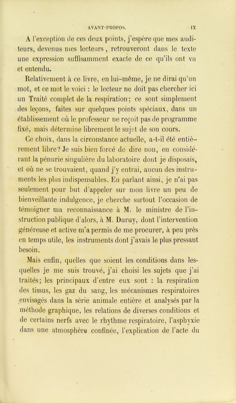 A l'exception de ces deux points, j'espère que mes audi- teurs, devenus nies lecteurs, retrouveront dans le texte une expression suffisamment exacte de ce qu'ils ont vu et entendu. Relativement à ce livre, en lui-même, je ne dirai qu'un mot, et ce mot le voici : le lecteur ne doit pas chercher ici un Traité complet de la respiration ; ce sont simplement des leçons, faites sur quelques points spéciaux, dans un établissement où le professeur ne reçoit pas de programme fixé, mais détermine librement le sujet de son cours. Ce choix, dans la circonstance actuelle, a-t-il été entiè- rement libre? Je suis bien forcé de dire non, en considé- rant la pénurie singulière du laboratoire dont je disposais, et où ne se trouvaient, quand j'y entrai, aucun des instru- ments les plus indispensables. En parlant ainsi, je n'ai pas seulement pour but d'appeler sur mon livre un peu de bienveillante indulgence, je cherche surtout l'occasion de témoigner ma reconnaissance à M. le ministre de l'in- struction publique d'alors, à M. Duruy, dont l'intervention généreuse et active m'a permis de me procurer, à peu près en temps utile, les instruments dont j'avais le plus pressant besoin. Mais enfin, quelles que soient les conditions dans les- quelles je me suis trouvé, j'ai choisi les sujets que j'ai traités; les principaux d'entre eux sont : la respiration des tissus, les gaz du sang, les mécanismes respiratoires envisagés dans la série animale entière et analysés par la méthode graphique, les relations de diverses conditions et de certains nerfs avec le rhythme respiratoire, l'asphyxie dans une atmosphère confinée, l'explication de l'acte du