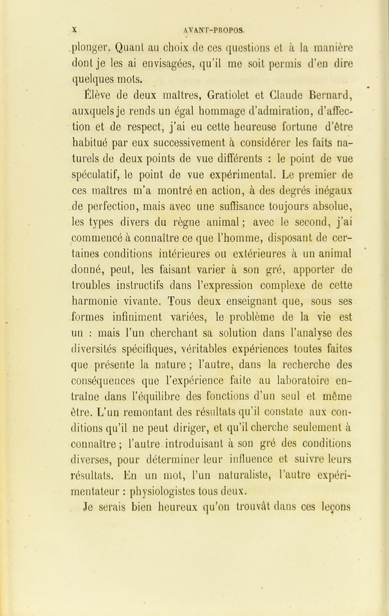 plonger. Quant au choix de ces questions et à la manière dont je les ai envisagées, qu'il me soit permis d'en dire quelques mots. Élève de deux maîtres, Gratiolet et Claude Bernard, auxquels je rends un égal hommage d'admiration, d'affec- tion et de respect, j'ai eu cette heureuse fortune d'être habitué par eux successivement à considérer les faits na- turels de deux points de vue différents : le point de vue spéculatif, le point de vue expérimental. Le premier de ces maîtres m'a montré en action, à des degrés inégaux de perfection, mais avec une suffisance toujours absolue, les types divers du règne animal ; avec le second, j'ai commencé à connaître ce que l'homme, disposant de cer- taines conditions intérieures ou extérieures à un animal donné, peut, les faisant varier à son gré, apporter de troubles instructifs dans l'expression complexe de cette harmonie vivante. Tous deux enseignant que, sous ses formes infiniment variées, le problème de la vie est un : mais l'un cherchant sa solution dans l'analyse des diversités spécifiques, véritables expériences toutes faites que présente la nature ; l'autre, dans la recherche des conséquences que l'expérience faite au laboratoire en- traîne dans l'équilibre des fonctions d'un seul et même être. L'un remontant des résultats qu'il constate aux con- ditions qu'il ne peut diriger, et qu'il cherche seulement à connaître; l'autre introduisant à son gré des conditions diverses, pour déterminer leur influence et suivre leurs résultats. En un mot, l'un naturaliste, l'autre expéri- mentateur : physiologistes tous deux. Je serais bien heureux qu'on trouvât dans ces leçons