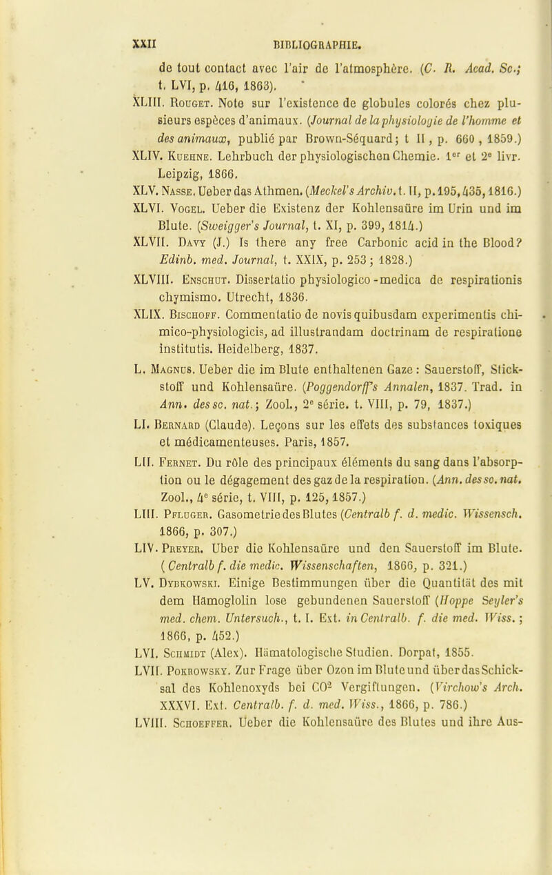 de tout contact avec l'air de l'atmosphère. (C R. Acad. Se; t. LVI, p. 416, 1863). XLIII. Rouget. Note sur l'existence de globules colorés chez plu- eieurs espèces d'animaux. {Journal de la physiologie de l'homme et des animaux, publié par Brown-Séquard; t II, p. 660,1859.) XLIV. Kuehne. Lchrbuch der physiologischenChemie. 1er et 2e livr. Leipzig, 1866. XLV. Nasse. Ueber das Athmen. (Meckel's ArchivA. II, p. 195,435,1816.) XLVI. Vogel. Ueber die Existenz der Kohlensaûre im Urin und im Blute. (Sweigger's Journal, t. XI, p. 399, 1814.) XLVII. Davy (J.) Is there any free Carbonic acid in the Blood? Edinb. med. Journal, t. XXIX, p. 253 ; 1828.) XLVIII. Enschut. Dissertalio physiologico-medica de respirationis chymismo. Utrecht, 1836. XLIX. Bischoff. Commentalio de novisquibusdam experimenlis chi- mico-physiologicis, ad illustrandam doctrinam de respiralione institutis. Heidelberg, 1837. L. Magnds. Ueber die im Blute enthaltenen Gaze : Sauerstoiï, Slick- stoff und Kohlensaûre. [Poggendorffs Annalen, 1837. ïrad. in Am. dessc. nat.; Zool., 2e série, t. VIII, p. 79, 1837.) LI. Bernard (Claude). Leçons sur les effets des substances toxiques et médicamenteuses. Paris, 1857. LU. Fernet. Du rôle des principaux éléments du sang dans l'absorp- tion ou le dégagement des gaz de la respiration. (Ann. dessc. nat. Zool., Zic série, t. VIII, p. 125, 1857.) LUI. Pflcger. Gasometrie des Blutes (Centralb f. d.medic. Wisscnsch. 1866, p. 307.) LIV.Preyer. Uber die Kohlensaûre und den SauerslofT im Blule. (Centralb f. die medic. Wissenschaften, 1866, p. 321.) LV. Dybkowski. Einige Bestimmungen ûber die Quantilàt des mit dem Hamoglolin lose gebundenen Sauerstoff (Hoppc Seyler's med. chem. Untersuch., t. I. Ext. in Centralb. f. die med. Wiss. ; 1866, p. 452.) LVI. ScnMiDT (Alex). Uamatologisclie Sludien. Dorpat, 1855. LVU. Pokrowsky. Zur Frage ûber Ozon im Bluteund ûber das Schick- sal des Kohlcnoxyds bei CO'2 Vergiflungcn. {Virchow's Arch. XXXVI. Ext. Centralb. f. d. med. Wiss., 1866, p. 786.) LV1U. Sciioefeer. Ueber die Kohlensaûre des Blutes und ihre Aus-