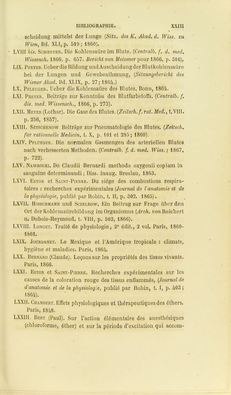 scheidung mittelst der Lunge (Sitz. des K. Akad. d. Wiss. zu Wien, Bd. XLI, p. 519 ; 1860). • LVIII bis. Schœffer. Die Kohlensaùre im Blute. (Centralb. /V d. med. Wissench. 1866, p. 657. Bericht von Meissner pour 1866, p. 316). LIX. Preyer. Ueber die Bildung undAuscheidungderBlutkohlensaûre bei der Lungen und Gewebealhmung, (Sitzungsbericht des Wiener Akad. Bd. XLIX, p. 27; 1864.) LX. Pfleuger. Ueber die Kohlensaùre des Blutes. Bonn, 1864- LXI. Preyer. Beitrage zur Kenntniss des Blutfarbstoffs. {Centralb. f. die. med. Wissensch., 1866, p. 273). LXII. Meyeu (Lothar). Die Gase des Blutes. (Zeilsch.f.rat. Med., t, VIII. p. 256, 1857). LXIII. Setschenow Beitrage zur Pneumatologie des Blutes. (Zeitsch. fur rationnelle Medicin, t. X, p. 101 et 285; 1860). LXIV. Pflueger. Die normalen Gasmengen des artôriellen Blutes nach verbesserten ftlethoden. (Centralb. f. d. med. Wiss. ; 1867, p. 722). LXV. Nawrocki. De Claudii Bernardi methodo oxygenii copiam in sanguine determinandi ; Diss. inaug. Breslau, 1863. LXVI. Estor et Saint-Pierre. Du siège des combustions respira- toires : recherches expérimentales (Journal de l'anatomie et de la physiologie, publié par Robin, t. II, p. 302. 1865). LXVII. Hirschmann und Sczelkow. Ein Beitrag zur Frage ùber den Ort der Kohlensaùrebildung imOrganismus (Arch. von Reichert u. Dubois-Reymond, t. VIII, p. 502, 1866). LXVIII. Longet. Traité de physiologie, 2° édit., 2 vol. Paris, 1860- 1861. LXIX. Jocrdanet. Le Mexique et l'Amérique tropicale : climats, hygiène et maladies. Paris, 1864. LXX. Bernard (Claude). Leçons sur les propriétés des tissus vivants. Paris, 1866. LXXI. Estor et Saint-Pierre. Recherches expérimentales sur les causes de la coloration rouge des tissus enflammés, (Journal de d'anatomie et de la physiologie, publié par Robin, t. I, p. 403 ; 1864). LXX1I. Chambert. Effets physiologiques et thérapeutiques des éthcrs. Paris, 1848. LXXIII. Bert (Paul). Sur l'action élémentaire des anesthésiques (chloroforme, éther) et sur la période d'excitation qui accom-