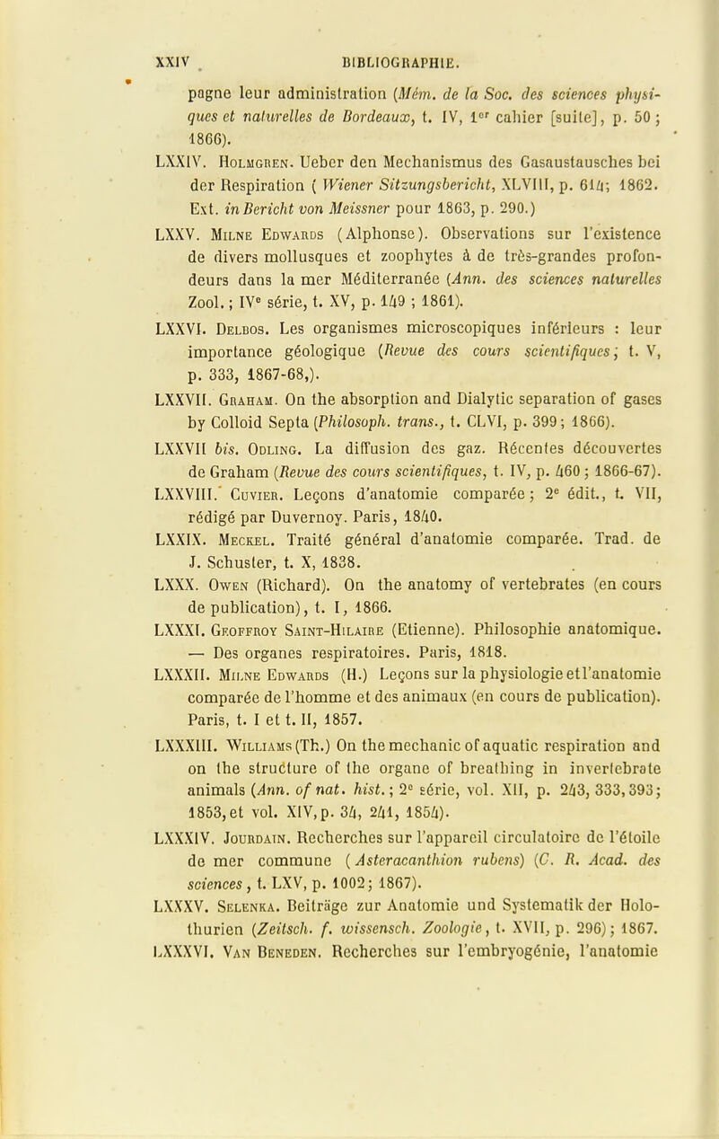 pagne leur administration (Mém. de la Soc. des sciences physi- ques et naturelles de Bordeaux, t. IV, 1er cahier [suite], p. 50; 1866). LXXIV. Holmgren. Uebcr den Mechanismus des Gasaustausches bei der Respiration ( Wiener Sitzungsbericht, XLVIU, p. 614; 1862. Ext. inBericht von Meissner pour 1863, p. 290.) LXXV. Milne Edwards (Alphonse). Observations sur l'existence de divers mollusques et zoophytes à de très-grandes profon- deurs dans la mer Méditerranée (Ann. des sciences naturelles Zool. ; IVe série, t. XV, p. 149 ; 1861). LXXVI. Delbos. Les organismes microscopiques inférieurs : leur importance géologique (Revue des cours scientifiques ; t. V, p. 333, 1867-68,). LXXVII. Graham. On the absorption and Dialytic séparation of gases by Colloid Septa (Philosoph. trans., t. CLVI, p. 399; 1866). LXXVII bis. Odling. La diffusion des gaz. Récentes découvertes de Graham {Revue des cours scientifiques, t. IV, p. Zi60 ; 1866-67). LXXVIIL' Cuvier. Leçons d'anatomie comparée; 2e édit., t. VII, rédigé par Duvernoy. Paris, 1840. LXXIX. Meckel. Traité général d'anatomie comparée. Trad. de J. Schusler, t. X, 1838. LXXX. Owen (Richard). On the anatomy of vertebrates (en cours de publication), t. I, 1866. LXXXI. Geoffroy Saint-Hilaire (Etienne). Philosophie anatomique. — Des organes respiratoires. Paris, 1818. LXXXII. Milne Edwards (H.) Leçons sur la physiologie etl'anatomie comparée de l'homme et des animaux (en cours de publication). Paris, t. I et t. II, 1857. LXXX1II. Williams (Th.) On themechanic of aquatic respiration and on the structure of the organe of brealhing in inverlebrate animais (Ann. ofnat. hist.; 2° série, vol. XII, p. 243, 333,393; 1853,et vol. XIV,p. 34, 241, 1854). LXXX1V. Jourdain. Recherches sur l'appareil circulatoire de l'étoile de mer commune ( Àsteracanthion rubens) (C. R. Âcad. des sciences, t. LXV, p. 1002; 1867). LXXXV. Selenka. Beitrage zur Anatomie und Systemalik der Holo- thurien (Zeitsch. f. wissensch. Zoologie, t. XVII, p. 296); 1867. LXXXVI. Van Beneden. Recherches sur l'embryogénie, l'anatomie