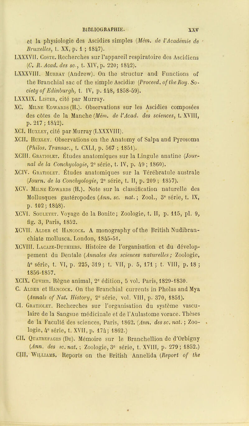 et la physiologie des Ascidies simples (Mém. de l'Académie de Bruxelles, t. XX, p. 1 ; 1847). LXXXVII. Coste. Recherches sur l'appareil respiratoire des Ascidiens (C. R. Acad. des se, t. XIV, p. 220; 1842). LXXXVIII. Murray (Andrew). On the structur and Functions of the Branchial sac of the simple Ascidiœ (Proceed. of the Roy. So- ciety of Edinburgh, t. IV, p. 148, 1858-59). LXXXIX. Lister, cité par Murray. XC. Milne Edwards (H.). Observations sur les Ascidies composées des côtes de la Manche (Mém. de l'Acad. des sciences, t. XVIII, p. 217 ; 1842). XCI. Huxley, cité par Murray (LXXXVIII). XCII. Huxley. Observations on the Anatomy of Salpa and Pyrosoma (Philos. Transac, t. CXLI, p. 567 ; 1851). XCIII. Gratiolet. Études anatomiques sur la Lingule anatine (Jour- nal de la Conchyologie, 2e série, t. IV, p. 49 ; 1860). XCIV. Gratiolet. Études anatomiques sur la Térébratule australe (Journ. de la Conchyologie, 2° série, t. II, p. 209 ; 1857). XGV. Milne Edwards (H.). Note sur la classification naturelle des Mollusques gastéropodes (Ann. se. nat. ; Zool., 3e série, t. IX, p. 102; 1848). XCVI. Souleyet. Voyage de la Bonite; Zoologie, t. II, p. 115, pl. 9, fig. 3, Paris, 1852. XCVII. Alder et Hancock. A monography of the British Nudibran- chiate mollusca. London, 1845-51. XGVIII. Lacaze-Duthiers. Histoire de l'organisation et du dévelop- pement du Dentale (Annales des sciences naturelles; Zoologie, 4e série, t. VI, p. 225, 319 ; t. VII, p. 5, 171 ; t. VIII, p. 18 ; 1856-1857. XCIX. Cuvier. Règne animal, 2e édition, 5 vol. Paris, 1829-1830. C. Alder et Hancock. On the Branchial currents in Pholas and Mya (Annals of Nat. History, 2° série, vol. VIII, p. 370, 1851). CI. Gratiolet. Recherches sur l'organisation du système vascu- laire de la Sangsue médicinale et de l'Aulastome vorace. Thèses de la Faculté des sciences, Paris, 1862. (Ann. des se. nat. ; Zoo- . logie, 4e série, t. XVII, p. 174; 1862.) CH. Quatrefages (De). Mémoire sur le Branchellion de d'Orbigny (Ann. des se. nat. ; Zoologie, 3° série, t. XVIII, p. 279; 1852.) CIII. Williams. Reports on the British Annelida (Report of the