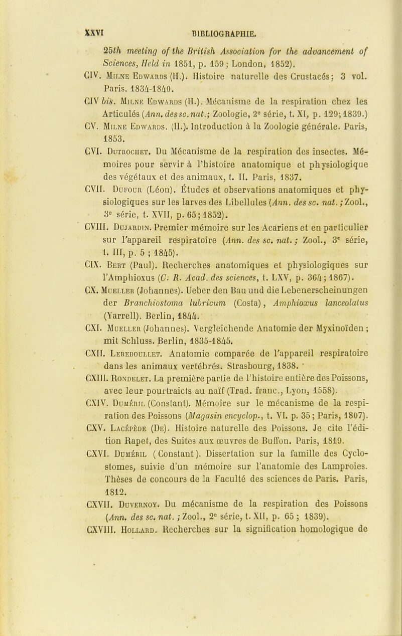 25lh meeting of the British Association for the adoancement of Sciences, Ilcld in 1851, p. 159; London, 1852). GIV. Milne Edwards (IL). Histoire naturelle des Crustacés; 3 vol. Paris. 1834-1840. CIV bis. Milne Edwards (H.). Mécanisme de la respiration chez les Articulés {Ann. dessc.nat.; Zoologie, 2° série, t. XI, p. 129; 1839.) CV. Milne Edwards. (II.). Introduction à la Zoologie générale. Paris, 1853. CVI. Dutrochet. Du Mécanisme de la respiration des insectes. Mé- moires pour servir à l'histoire anatomique et physiologique des végétaux et des animaux, t. II. Paris, 1837. CVII. Dufocr (Léon). Études et observations anatomiques et phy- siologiques sur les larves des Libellules (Ann. des se. nat.;Zoo\., 3e série, t. XVII, p. 65; 1852). CVIII. Dujardin. Premier mémoire sur les Acariens et en particulier sur l'appareil respiratoire (Ann. des se. nat. ; Zool., 3e série, t. III, p. 5 ; 1845). CIX. Bert (Paul). Recherches anatomiques et physiologiques sur l'Amphioxus (C. R. Acad. des sciences, t. LXV, p. 364; 1867). CX. Moeller (Johannes). Ueber den Bau und dieLcbenerscheinungen der Branchiostoma lubricum (Costa), Amphioxus lanceolalus (Yarrell). Berlin, 1844. CXI. Moeller (Johannes). Vergleichende Anatomie der Myxinoïden ; mit Schluss. Berlin, 1835-1845. CXII. Leredoullet. Anatomie comparée de l'appareil respiratoire dans les animaux vertébrés. Strasbourg, 1838. ' CXII1. Rondelet. La première partie de l'histoire entière des Poissons, avec leur pourtraicls au naïf (Trad. franc, Lyon, 1558). CXIV. Dljméril (Constant). Mémoire sur le mécanisme de la respi- ralion des Poissons (Magasin encyclop., t. VI. p. 35; Paris, 1807). CXV. Lacépède (De). Histoire naturelle des Poissons. Je cite l'édi- tion Rapet, des Suites aux œuvres de Buffon. Paris, 1819. CXVI. Duméril (Constant). Dissertation sur la famille des Cyclo- stomes, suivie d'un mémoire sur l'anatomie des Lamproies. Thèses de concours de la Faculté des sciences de Paris. Paris, 1812. CXVII. Duvernoy. Du mécanisme de la respiration des Poissons (Ann. des se. nat. ; Zool., 2° série, t. XII, p. 65 ; 1839). CXVIII. IIollard. Recherches sur la signification homologique de