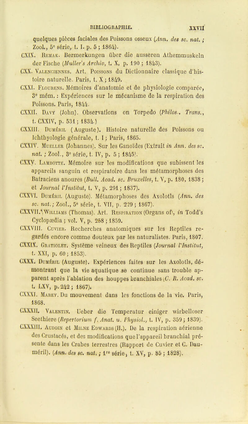 quelques pièces faciales des Poissons osseux (Ann. des se. nat. ; ZooL, 5° série, t. I. p. 5 ; 186/1). CX1X. Remak. Bermerkungen iïber die ausseren Athemmuskeln der Fische (Muller's Archiv, t. X, p. 190 ; 1843). CXX. Valenciennes. Art. Poissons du Dictionnaire classique d'his- toire naturelle. Paris, t. X ; 1849. CXXI. Flourens. Mémoires d'anatomie et de physiologie comparée, 3e mém. : Expériences sur le mécanisme de la respiration des Poissons. Paris, 1844- CXXII. Davy (John). Observations on Torpédo (Philos.. Trans., t. CXXIV, p. 531; 1834.) CXXIII. Duméril (Auguste). Histoire naturelle des Poissons ou Ichthyologie générale, t. I; Paris, 1865. CXXIV. Mueller (Johannes). Sur les Ganoïdes (Extrait in Ann. des se. nat. ; ZooL, 3e série, t. IV, p. 5 ; 1845). CXXV. Lambotte. Mémoire sur les modifications que subissent les appareils sanguin et respiratoire dans les métamorphoses des Batraciens anoures (Bull. Acad. se. Bruxelles, t. V, p. 180, 1838 ; et Journal l'Institut, t. V, p. 291 ; 1837). CXXVI. Duméril (Auguste). Métamorphoses des Axolotls (Ann. des se. nat.; ZooL, 5e série, t. VII, p. 2'29 ; 1867). CXXVIL* Williams (Thomas). Art. Respiration (Organs of>, in Todd's Cyclopœdia ; vol. V, p. 258 ; 1859. CXXVIII. Ccvier. Recherches anatomiques sur les Reptiles re- gardés encore comme douteux par les naturalistes. Paris, 1807. CXXIX. Gratiolet. Système veineux des Reptiles (Journal l'Institut, t. XXI, p. 60; 1853). CXXX. Duméril (Auguste). Expériences faites sur les Axolotls, dé- montrant que la vie aquatique se continue sans trouble ap- parent après l'ablation des houppes branchiales \G. R. Acad. se. t. LXV, p. 242; 1867). CXXXI. Marey. Du mouvement dans les fonctions de la vie. Paris, 1868. CXXXII. Valentin. Ueber die Temperatur einiger wirbelloser Seethiere (Repertorium f. Anat. u. Physiol., t. IV, p. 359; 1839). CXXXIII. Audoin et Milne Edwards (IL). De la respiration aérienne des Crustacés, et des modifications que l'appareil branchial pré- sente dans les Crabes terrestres (Rapport de Cuvier et C. Dau- méril). (Ann. des se. nat. ; lr° série, t. XV, p. 85 ; 1828).