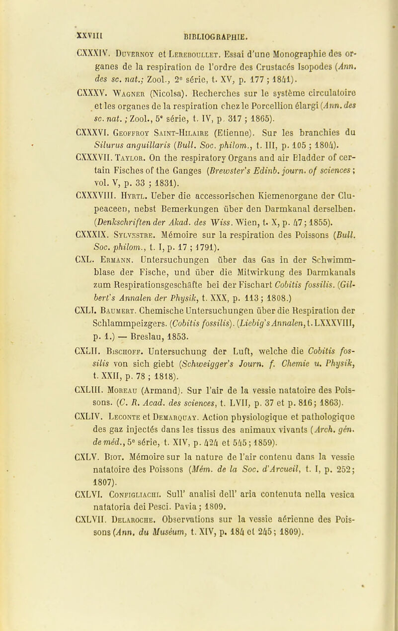 CXXXIV. Duvernoy et LEnEnourxET. Essai d'une Monographie des or- ganes de la respiration de l'ordre des Crustacés Isopodes (Ann. des se. nat.; Zool., 2° série, t. XV, p. 177 ; 1841). CXXXV. Wagner (Nicolsa). Recherches sur le système circulatoire et les organes de la respiration chez le Porcellion élargi {Ann. des se. nat. ; Zool., 5* série, t. IV, p. 317 ; 1865). CXXXVI. Geoffroy Saint-Hilaire (Etienne). Sur les branchies du Silurus anguillaris (Bull. Soc. philom., t. III, p. 105 ; 180Zi). CXXXVII. Taylor. On the respiratory Organs and air Bladder of cer- tain Fisches of the Ganges (Brewster's Edinb. journ. of sciences ; vol. V, p. 33 ; 1831). CXXXVIII. Hyrtl. Ueber die accessorischen Kiemenorgane der Clu- peaceen, nebst Bemerkungen ûber den Darmkanal derselben. (Denkschriften der Akad. des Wiss. \Vien, t. X, p. 47; 1855). CXXXIX. Sylvestre. Mémoire sur la respiration des Poissons (Bull. Soc. philom., t. I, p. 17 ; 1791). CXL. Ermann. Untersuchungen ûber das Gas in der Schwimm- blase der Fische, und ûber die Mitwirkung des Darmkanals zum Respirationsgeschafte bei der Fischart Cobitis fossilis. (Gil- bert's Annalen der Physik, t. XXX, p. 113; 1808.) CXLI. Baumert. Chemische Untersuchungen ûber die Respiration der Schlammpeizgers. (Cobitis fossilis). (Liebig's^nnaZen, t. LXXXVIII, p. 1.) — Breslau, 1853. CXLII. Bischoff. Untersuchung der Luft, welche die Cobitis fos- silis von sich giebt (Schweigger's Journ. f. Chemie u. Physik, t. XXII, p. 78 ; 1818). CXLIII. Moreau (Armand). Sur l'air de la vessie natatoire des Pois- sons. (C. R. Acad. des sciences, t. LVII, p. 37 et p. 816; 1863). CXLIV. Leconte et Demarquay. Action physiologique et pathologique des gaz injectés dans les tissus des animaux vivants (Arch. gén. de méd., 5° série, t. XIV, p. 424 et 545 ; 1859). CXLV. Biot. Mémoire sur la nature de l'air contenu dans la vessie natatoire des Poissons (Mèm. de la Soc. d'Arcueil, t. I, p. 252; 1807). CXLVI. Configliachi. Sull' analisi dell' aria contenuta nella vesica nataloria deiPesci. Pavia; 1809. CXLVII. Delaroche. Observations sur la vessie aérienne des Pois- sons (Ann. du Muséum, t. XIV, p. 184 et 245; 1809).